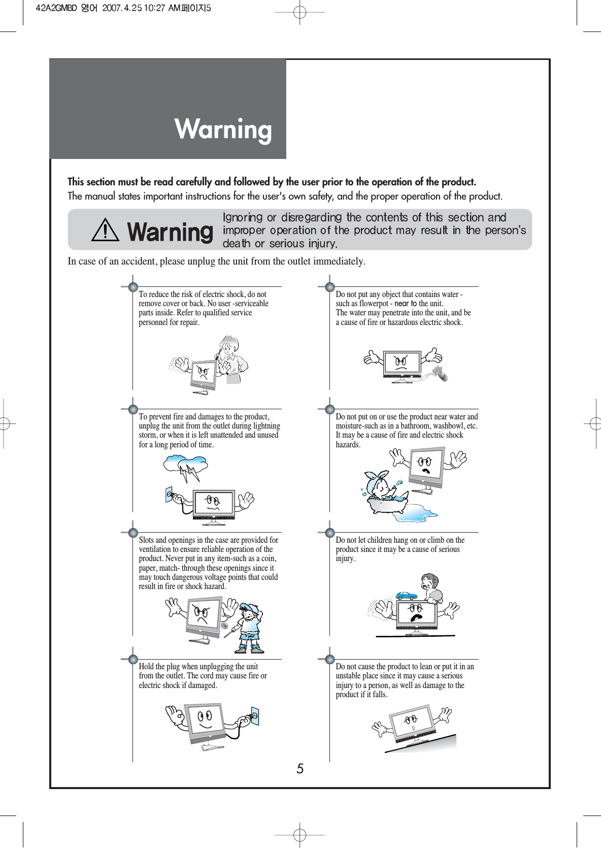 Warning5This section must be read carefully and followed by the user prior to the operation of the product.The manual states important instructions for the user&apos;s own safety, and the proper operation of the product.In case of an accident, please unplug the unit from the outlet immediately.Hold the plug when unplugging the unitfrom the outlet. The cord may cause fire orelectric shock if damaged.Do not cause the product to lean or put it in anunstable place since it may cause a seriousinjury to a person, as well as damage to theproduct if it falls.Do not put any object that contains water -such as flowerpot - near to the unit.The water may penetrate into the unit, and bea cause of fire or hazardous electric shock.To reduce the risk of electric shock, do notremove cover or back. No user -serviceableparts inside. Refer to qualified servicepersonnel for repair.Do not put on or use the product near water andmoisture-such as in a bathroom, washbowl, etc.It may be a cause of fire and electric shockhazards.To prevent fire and damages to the product,unplug the unit from the outlet during lightningstorm, or when it is left unattended and unusedfor a long period of time. Do not let children hang on or climb on theproduct since it may be a cause of seriousinjury.Slots and openings in the case are provided forventilation to ensure reliable operation of theproduct. Never put in any item-such as a coin,paper, match- through these openings since itmay touch dangerous voltage points that couldresult in fire or shock hazard. 