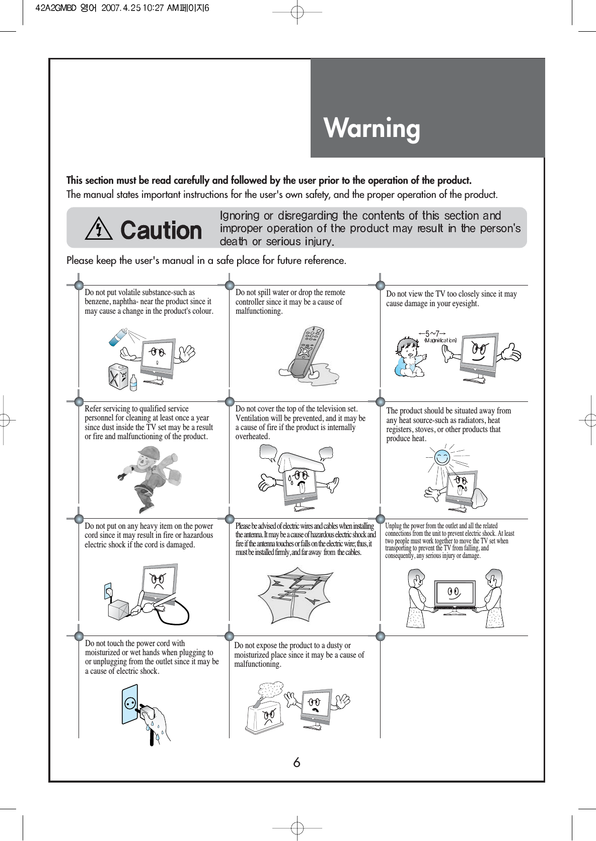 Warning6Do not put volatile substance-such asbenzene, naphtha- near the product since itmay cause a change in the product&apos;s colour.Do not view the TV too closely since it maycause damage in your eyesight.Refer servicing to qualified servicepersonnel for cleaning at least once a yearsince dust inside the TV set may be a resultor fire and malfunctioning of the product.The product should be situated away fromany heat source-such as radiators, heatregisters, stoves, or other products thatproduce heat.Do not put on any heavy item on the powercord since it may result in fire or hazardouselectric shock if the cord is damaged.Do not cover the top of the television set.Ventilation will be prevented, and it may bea cause of fire if the product is internallyoverheated.Unplug the power from the outlet and all the relatedconnections from the unit to prevent electric shock. At leasttwo people must work together to move the TV set whentransporting to prevent the TV from falling, andconsequently, any serious injury or damage.Do not touch the power cord withmoisturized or wet hands when plugging toor unplugging from the outlet since it may bea cause of electric shock.Please be advised of electric wires and cables when installingthe antenna. It may be a cause of hazardous electric shock andfire if the antenna touches or falls on the electric wire; thus, itmust be installed firmly, and far away  from  the cables.Do not spill water or drop the remotecontroller since it may be a cause ofmalfunctioning. This section must be read carefully and followed by the user prior to the operation of the product.The manual states important instructions for the user&apos;s own safety, and the proper operation of the product.Please keep the user&apos;s manual in a safe place for future reference.Do not expose the product to a dusty ormoisturized place since it may be a cause ofmalfunctioning.