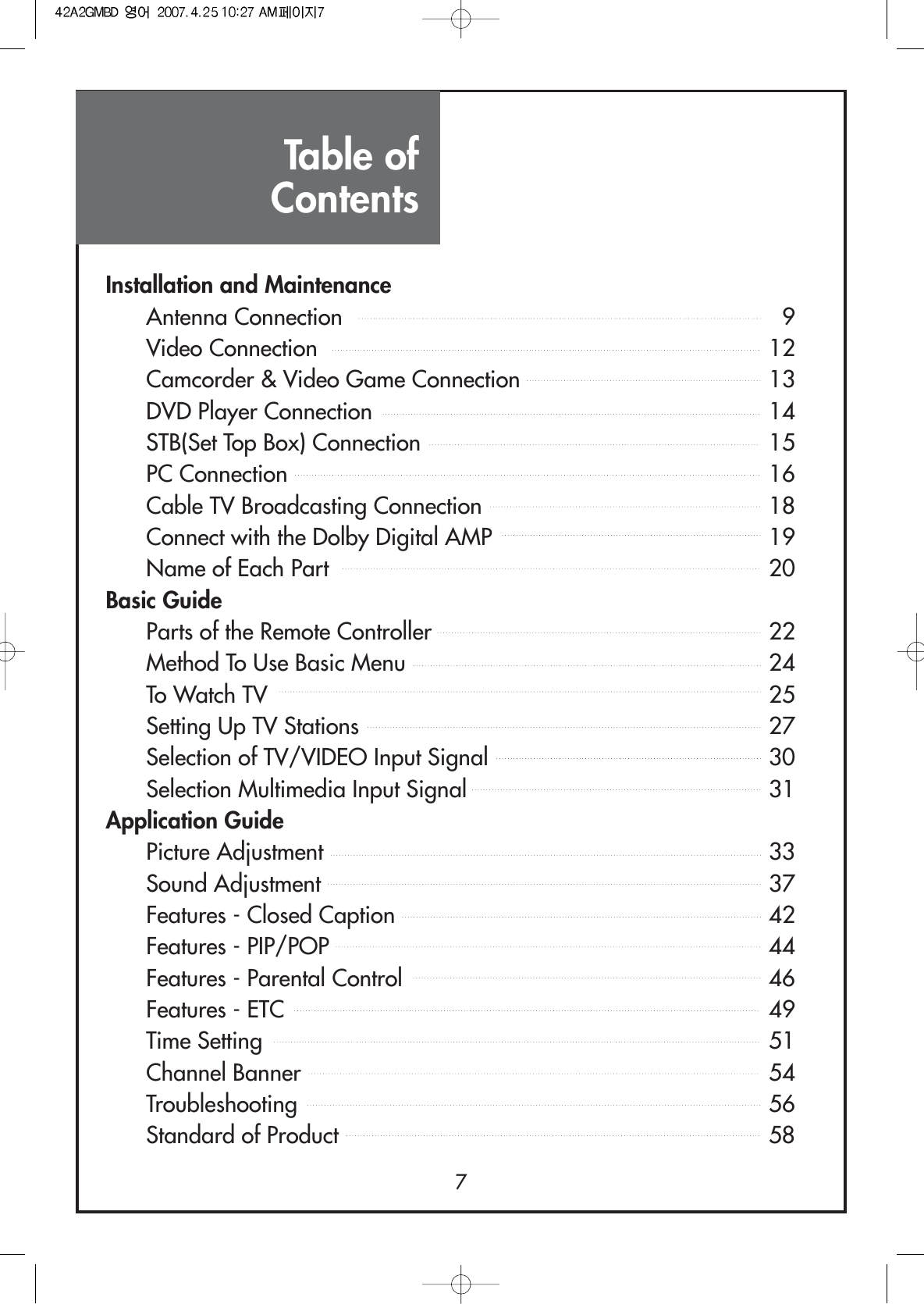Table ofContents7Installation and MaintenanceAntenna Connection 9Video Connection 12Camcorder &amp; Video Game Connection 13DVD Player Connection 14STB(Set Top Box) Connection 15PC Connection 16Cable TV Broadcasting Connection 18Connect with the Dolby Digital AMP 19Name of Each Part 20Basic GuideParts of the Remote Controller 22Method To Use Basic Menu 24To Watch TV 25Setting Up TV Stations 27Selection of TV/VIDEO Input Signal 30Selection Multimedia Input Signal 31Application GuidePicture Adjustment 33Sound Adjustment 37Features - Closed Caption 42Features - PIP/POP 44Features - Parental Control 46Features - ETC 49Time Setting 51Channel Banner 54Troubleshooting 56Standard of Product 58
