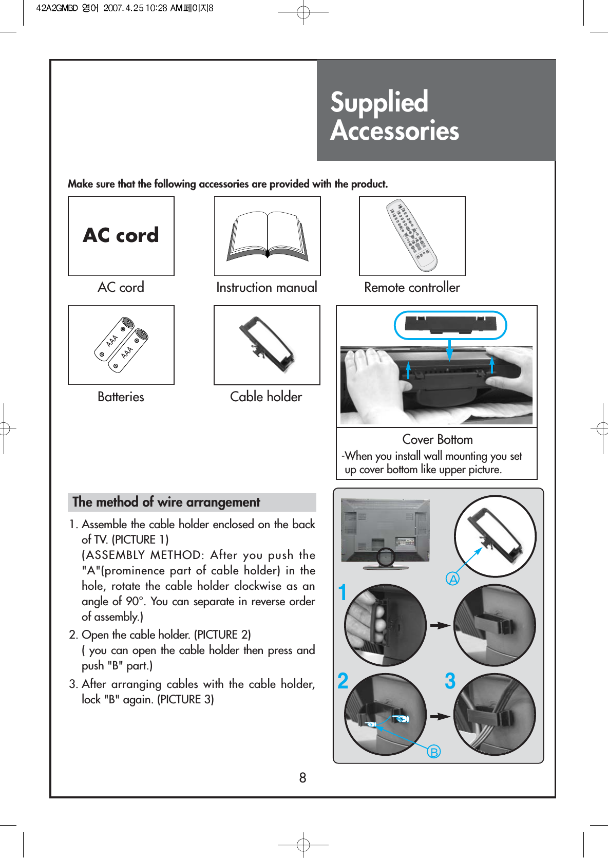 SuppliedAccessories8Make sure that the following accessories are provided with the product.AC cordAC cord Instruction manualDISPLAYMENUGUIDETV/VIDEOFAVPREV.CHMUTESCREENSIZECAPTIONCHPIPCHSWAPPICTUREMODESOUNDMODEMTSSOUNDEFFECTSOURCEPOSITIONSLEEPVOLVOLCHCHMULTIMEDIASTILL100POWER1234567809FAVADD/DELRemote controllerBatteriesCover Bottom-When you install wall mounting you setup cover bottom like upper picture.Cable holder123The method of wire arrangement1. Assemble the cable holder enclosed on the backof TV. (PICTURE 1) (ASSEMBLY METHOD: After you push the&quot;A&quot;(prominence part of cable holder) in thehole, rotate the cable holder clockwise as anangle of 90°. You can separate in reverse orderof assembly.)2. Open the cable holder. (PICTURE 2)( you can open the cable holder then press andpush &quot;B&quot; part.)3. After arranging cables with the cable holder,lock &quot;B&quot; again. (PICTURE 3)