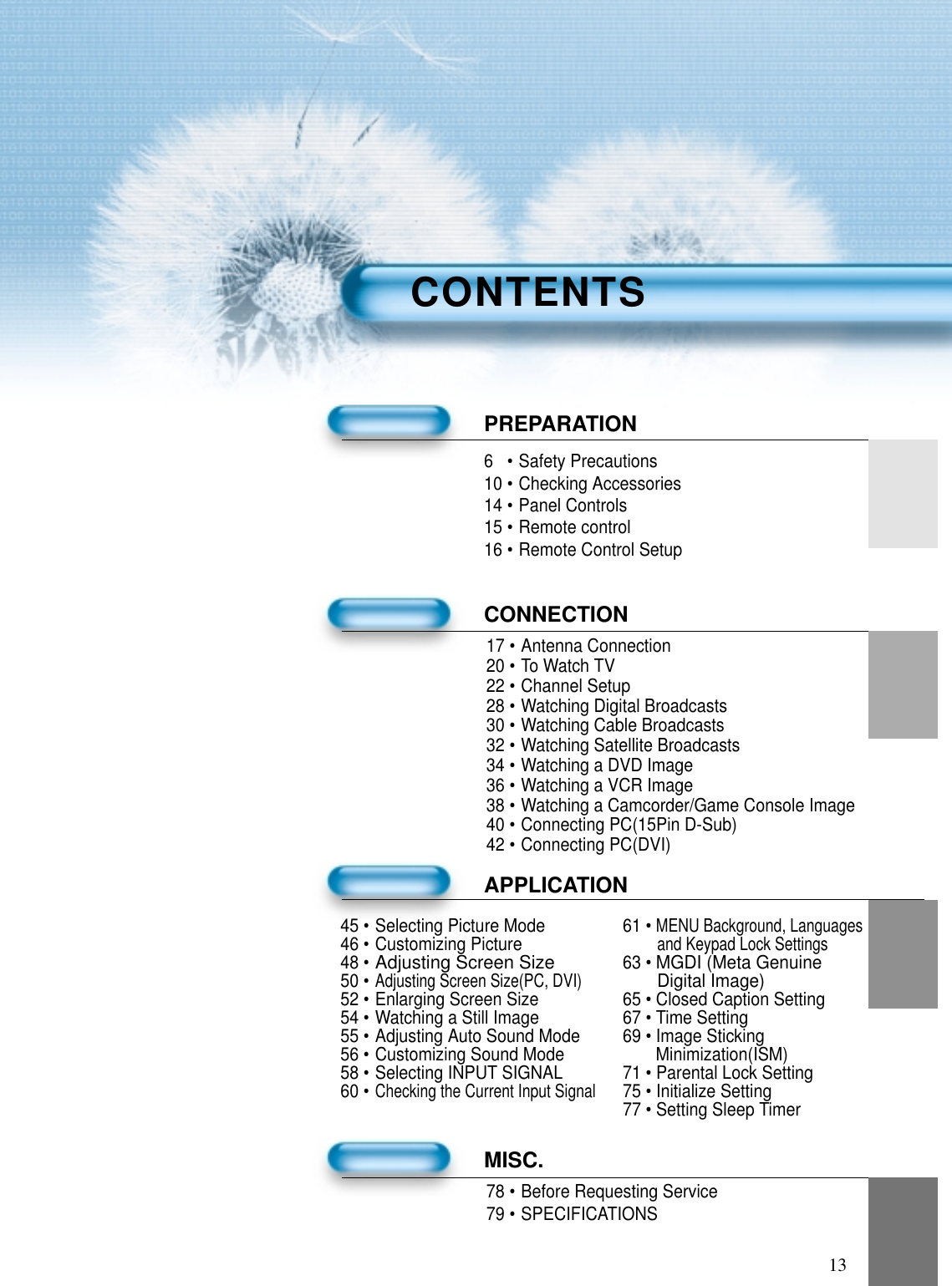 136 • Safety Precautions10 • Checking Accessories14 • Panel Controls15 • Remote control16 • Remote Control SetupPREPARATIONCONNECTION17 • Antenna Connection20 • To Watch TV22 • Channel Setup28 • Watching Digital Broadcasts30 • Watching Cable Broadcasts32 • Watching Satellite Broadcasts34 • Watching a DVD Image36 • Watching a VCR Image38 • Watching a Camcorder/Game Console Image40 • Connecting PC(15Pin D-Sub)42 • Connecting PC(DVI)APPLICATIONMISC.78 • Before Requesting Service79 • SPECIFICATIONSCONTENTS45 • Selecting Picture Mode 61 • MENU Background, Languages46 • Customizing Pictureand Keypad Lock Settings48 •Adjusting Screen Size63 • MGDI (Meta Genuine50 •Adjusting Screen Size(PC, DVI)Digital Image)52 • Enlarging Screen Size 65 • Closed Caption Setting54 • Watching a Still Image 67 • Time Setting55 • Adjusting Auto Sound Mode 69 • Image Sticking 56 • Customizing Sound Mode Minimization(ISM)58 • Selecting INPUT SIGNAL 71 • Parental Lock Setting60 •Checking the Current Input Signal75 • Initialize Setting77 • Setting Sleep Timer