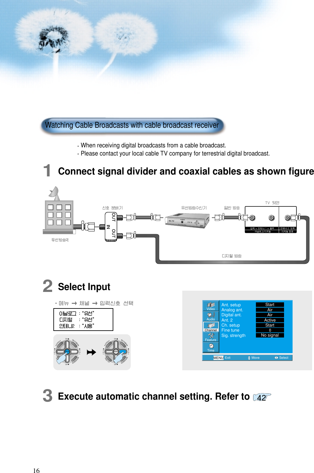 162Select Input1Connect signal divider and coaxial cables as shown ﬁgureWhen receiving digital broadcasts from a cable broadcast.Please contact your local cable TV company for terrestrial digital broadcast.Watching Cable Broadcasts with cable broadcast receiverVideoChannelMENUAudioFeatureTimeExit Move SelectAnt. setupAnalog ant.Digital ant.Ant. 2Ch. setupFine tuneSig. strengthStartAirAirActiveStartNo signalCHCHVOLVOLMULTIMEDIAS.EFFECTMENUPREVCHSCREENSIZECHCHVOLVOLMULTIMEDIAS.EFFECTMENUPREVCHSCREENSIZE3Execute automatic channel setting. Refer to 