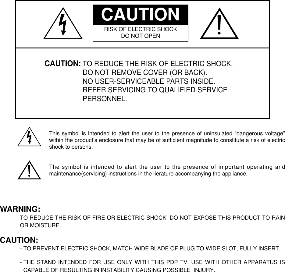 CAUTION: TO REDUCE THE RISK OF ELECTRIC SHOCK,DO NOT REMOVE COVER (OR BACK).NO USER-SERVICEABLE PARTS INSIDE.REFER SERVICING TO QUALIFIED SERVICEPERSONNEL.CAUTIONRISK OF ELECTRIC SHOCKDO NOT OPENThis symbol is lntended to alert the user to the presence of uninsulated “dangerous voltage”within the product’s enclosure that may be of sufﬁcient magnitude to constitute a risk of electricshock to persons.The symbol is intended to alert the user to the presence of important operating andmaintenance(servicing) instructions in the lierature accompanying the appliance.WARNING:TO REDUCE THE RISK OF FIRE OR ELECTRIC SHOCK, DO NOT EXPOSE THIS PRODUCT TO RAINOR MOISTURE.CAUTION:- TO PREVENT ELECTRIC SHOCK, MATCH WIDE BLADE OF PLUG TO WIDE SLOT, FULLY INSERT.- THE STAND INTENDED FOR USE ONLY WITH THIS PDP TV. USE WITH OTHER APPARATUS ISCAPABLE OF RESULTING IN INSTABILITY CAUSING POSSIBLE  INJURY.