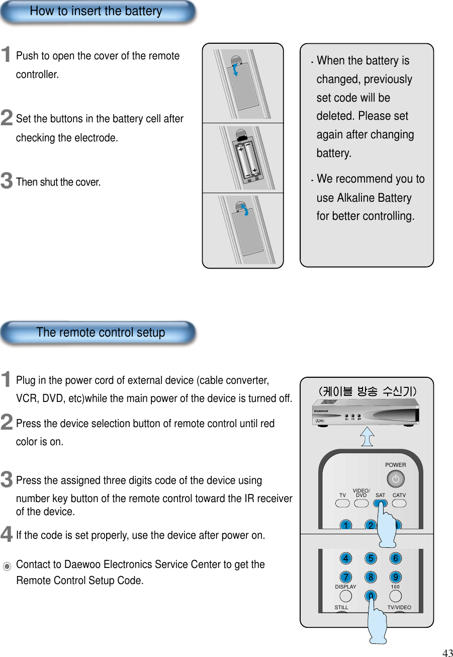 43When the battery ischanged, previouslyset code will bedeleted. Please setagain after changingbattery.We recommend you touse Alkaline Batteryfor better controlling. 1Push to open the cover of the remotecontroller.2Set the buttons in the battery cell afterchecking the electrode.3Then shut the cover.1Plug in the power cord of external device (cable converter,VCR, DVD, etc)while the main power of the device is turned off.2Press the device selection button of remote control until redcolor is on.3Press the assigned three digits code of the device usingnumber key button of the remote control toward the IR receiverof the device.4If the code is set properly, use the device after power on.VIDEO/DVD SATTV CATVPOWERDISPLAYTV/VIDEOSTILLHow to insert the batteryThe remote control setupContact to Daewoo Electronics Service Center to get theRemote Control Setup Code.