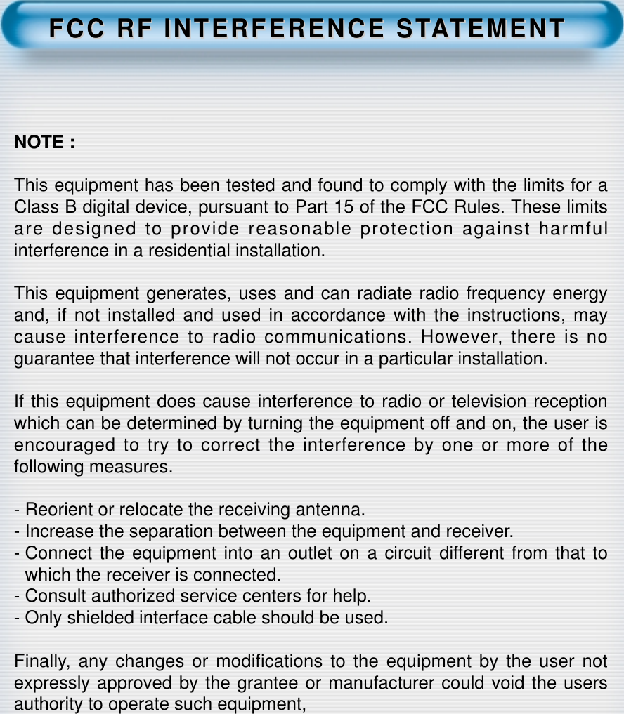 FCC RF INTERFERENCE STFCC RF INTERFERENCE STAATEMENTTEMENTNOTE :This equipment has been tested and found to comply with the limits for aClass B digital device, pursuant to Part 15 of the FCC Rules. These limitsare designed to provide reasonable protection against harmfulinterference in a residential installation.This equipment generates, uses and can radiate radio frequency energyand, if not installed and used in accordance with the instructions, maycause interference to radio communications. However, there is noguarantee that interference will not occur in a particular installation.If this equipment does cause interference to radio or television receptionwhich can be determined by turning the equipment off and on, the user isencouraged to try to correct the interference by one or more of thefollowing measures.- Reorient or relocate the receiving antenna.- Increase the separation between the equipment and receiver.- Connect the equipment into an outlet on a circuit different from that towhich the receiver is connected.- Consult authorized service centers for help.- Only shielded interface cable should be used.Finally, any changes or modifications to the equipment by the user notexpressly approved by the grantee or manufacturer could void the usersauthority to operate such equipment,