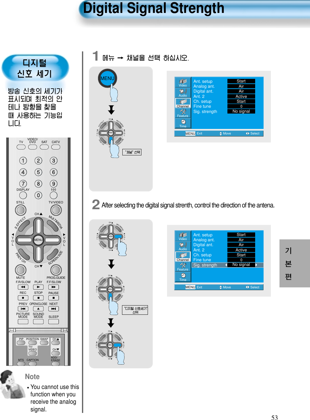 53Digital Signal StrengthNoteYou cannot use thisfunction when youreceive the analogsignal.12After selecting the digital signal strenth, control the direction of the antena.MENUCHCHVOLVOLMULTIMEDIAS.EFFECTMENUPREVCHSCREENSIZECHCHVOLVOLMULTIMEDIAS.EFFECTMENUPREVCHSCREENSIZEVideoChannelMENUAudioFeatureTimeExit Move SelectAnt. setupAnalog ant.Digital ant.Ant. 2Ch. setupFine tuneSig. strengthStartAirAirActiveStartNo signalVideoChannelMENUAudioFeatureTimeExit Move SelectAnt. setupAnalog ant.Digital ant.Ant. 2Ch. setupFine tuneSig. strengthStartAirAirActiveStartNo signalCHCHVOLVOLMULTIMEDIAS.EFFECTMENUPREVCHSCREENSIZECHCHVOLVOLMULTIMEDIAS.EFFECTMENUPREVCHSCREENSIZEVIDEO/DVD SATTV CATVDISPLAYTV/VIDEOSTILLCHCHVOLVOLMULTIMEDIAS.EFFECTMENUPREVCHSCREENSIZEMUTE PROG.GUIDEF.F/SLOWPLAYF.R/SLOWREC STOP PAUSEPREVOPEN/CLOSENEXTPICTUREMODE SOUNDMODE SLEEPMTS CAPTIONPIP POSITION SWAPTV/VIDEOADD/ERASECHCH