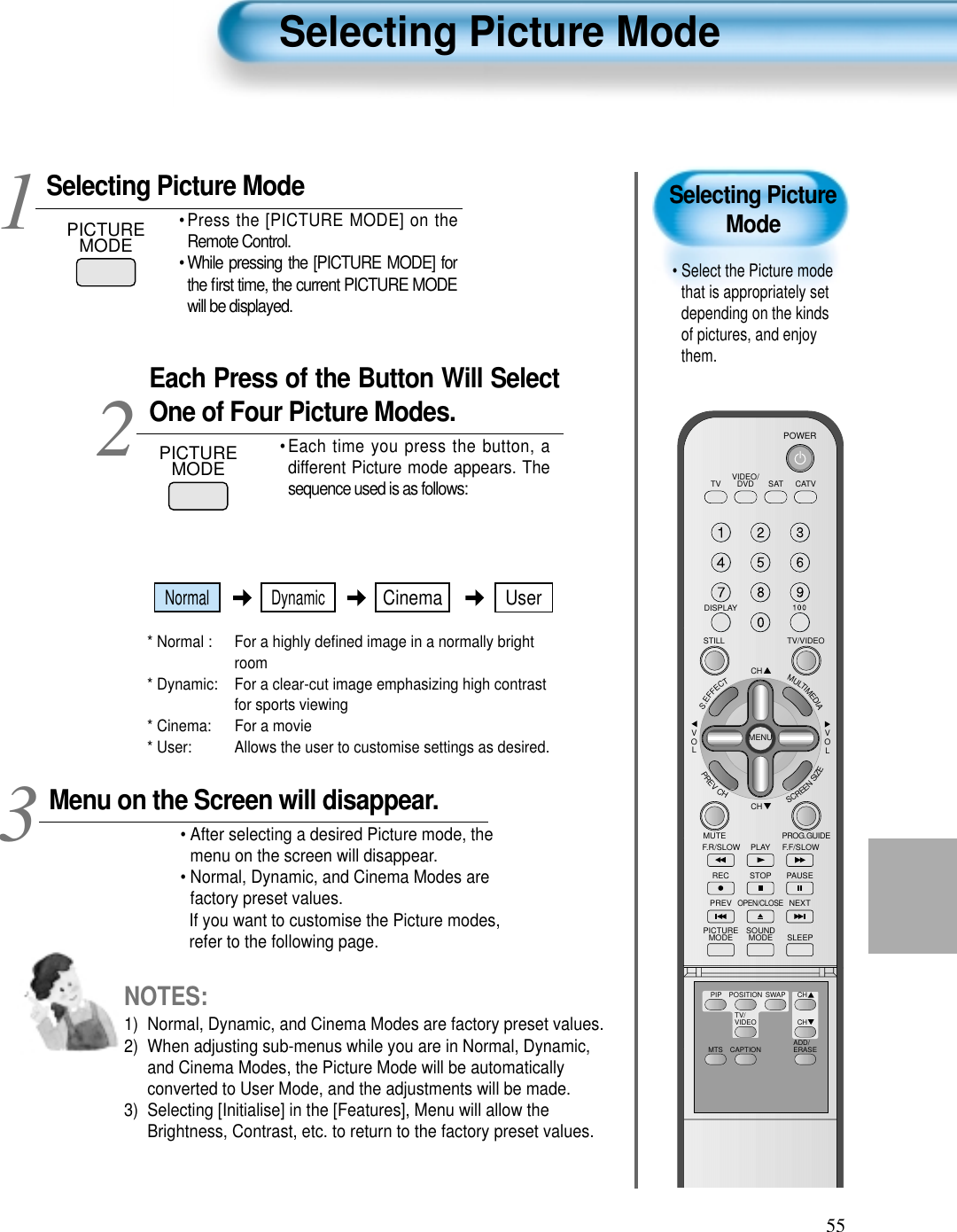 55Selecting PictureMode• Select the Picture modethat is appropriately setdepending on the kindsof pictures, and enjoythem.Selecting Picture ModePICTUREMODE• Press the [PICTURE MODE] on theRemote Control.• While pressing the [PICTURE MODE] forthe ﬁrst time, the current PICTURE MODEwill be displayed.Each Press of the Button Will SelectOne of Four Picture Modes.• Each time you press the button, adifferent Picture mode appears. Thesequence used is as follows:* Normal :  For a highly deﬁned image in a normally brightroom* Dynamic:  For a clear-cut image emphasizing high contrastfor sports viewing* Cinema:  For a movie* User:  Allows the user to customise settings as desired.  Menu on the Screen will disappear.• After selecting a desired Picture mode, themenu on the screen will disappear. • Normal, Dynamic, and Cinema Modes arefactory preset values.If you want to customise the Picture modes,refer to the following page.3 12Selecting Picture ModeNOTES:1)  Normal, Dynamic, and Cinema Modes are factory preset values.2)  When adjusting sub-menus while you are in Normal, Dynamic,and Cinema Modes, the Picture Mode will be automaticallyconverted to User Mode, and the adjustments will be made.3)  Selecting [Initialise] in the [Features], Menu will allow theBrightness, Contrast, etc. to return to the factory preset values.PICTUREMODEVIDEO/DVD SATTV CATVDISPLAYTV/VIDEOSTILLCHCHVOLVOLMULTIMEDIAS.EFFECTMENUPREVCHSCREENSIZEMUTE PROG.GUIDEF.F/SLOWPLAYF.R/SLOWREC STOP PAUSEPREVOPEN/CLOSENEXTPICTUREMODE SOUNDMODE SLEEPPOWERMTS CAPTIONPIP POSITION SWAPTV/VIDEOADD/ERASECHCHNormal DynamicCinema User