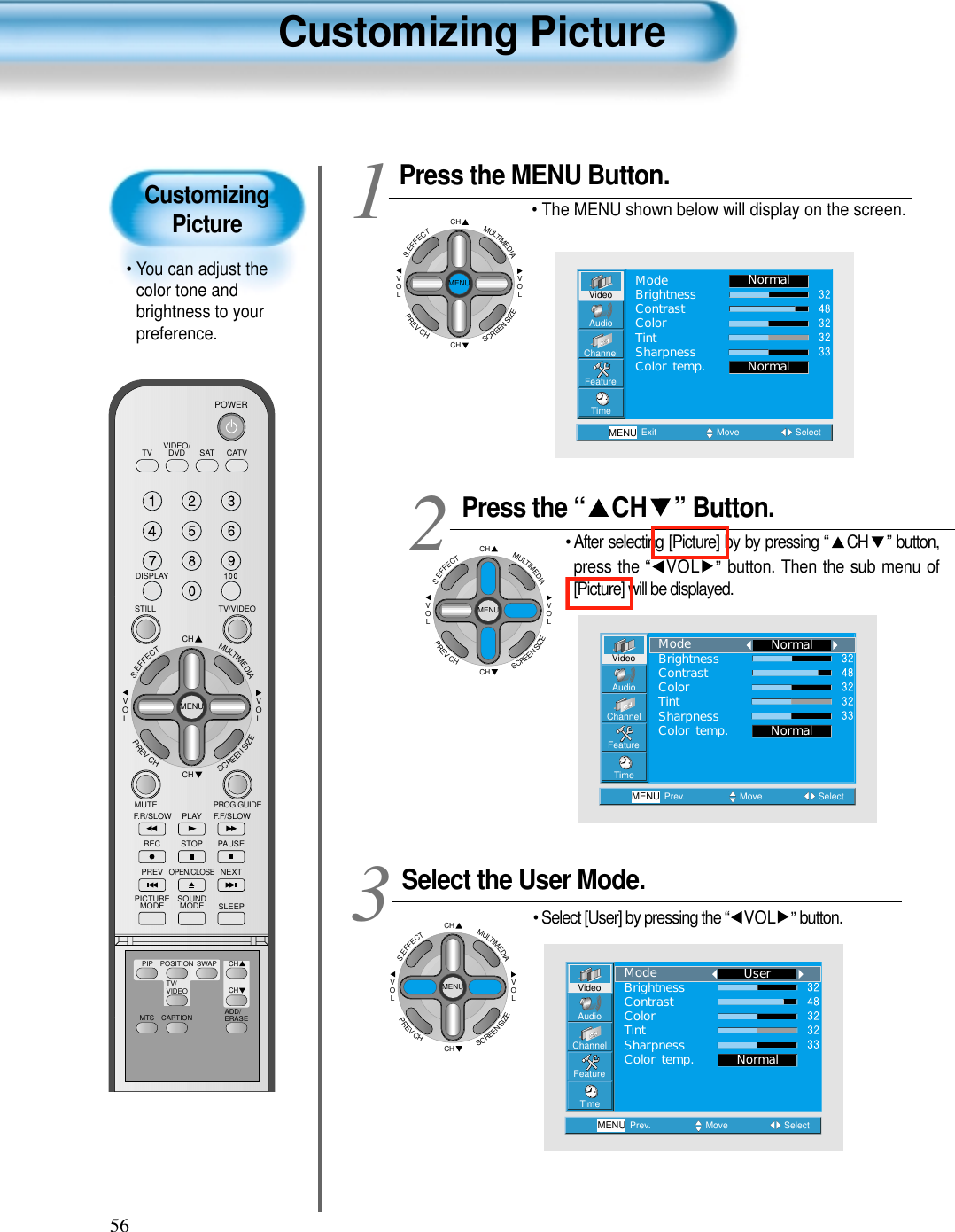 56CustomizingPicture• You can adjust thecolor tone andbrightness to yourpreference.Customizing PictureVIDEO/DVD SATTV CATVDISPLAYTV/VIDEOSTILLCHCHVOLVOLMULTIMEDIAS.EFFECTMENUPREVCHSCREENSIZEMUTE PROG.GUIDEF.F/SLOWPLAYF.R/SLOWREC STOP PAUSEPREVOPEN/CLOSENEXTPICTUREMODE SOUNDMODE SLEEPPOWERMTS CAPTIONPIP POSITION SWAPTV/VIDEOADD/ERASECHCHPress the “ CH ” Button.• After selecting [Picture] by by pressing “ CH ” button,press the “ VOL ”button. Then the sub menu of[Picture] will be displayed.Select the User Mode.• Select [User] by pressing the “ VOL ”button.3 Press the MENU Button.• The MENU shown below will display on the screen.  12VideoChannelMENUAudioFeatureTimePrev. Move SelectNormalNormalModeBrightnessContrastColorTintSharpnessColor temp.VideoChannelMENUAudioFeatureTimePrev. Move SelectNormalUserModeBrightnessContrastColorTintSharpnessColor temp.CHCHVOLVOLMULTIMEDIAS.EFFECTMENUPREVCHSCREENSIZECHCHVOLVOLMULTIMEDIAS.EFFECTMENUPREVCHSCREENSIZECHCHVOLVOLMULTIMEDIAS.EFFECTMENUPREVCHSCREENSIZEVideoChannelMENUAudioFeatureTimeExit Move SelectNormalNormalModeBrightnessContrastColorTintSharpnessColor temp.