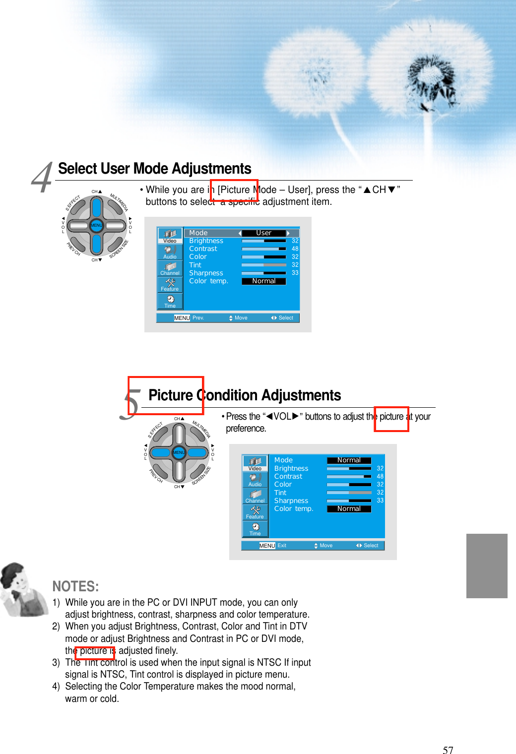 57Select User Mode AdjustmentsPicture Condition Adjustments• Press the “ VOL ”buttons to adjust the picture at yourpreference.45VideoChannelMENUAudioFeatureTimePrev. Move SelectNormalUserModeBrightnessContrastColorTintSharpnessColor temp.VideoChannelMENUAudioFeatureTimeExit Move SelectNormalNormalModeBrightnessContrastColorTintSharpnessColor temp.• While you are in [Picture Mode – User], press the “ CH ”buttons to select  a speciﬁc adjustment item.NOTES:1)  While you are in the PC or DVI INPUT mode, you can onlyadjust brightness, contrast, sharpness and color temperature.2)  When you adjust Brightness, Contrast, Color and Tint in DTVmode or adjust Brightness and Contrast in PC or DVI mode,the picture is adjusted ﬁnely.3)  The Tint control is used when the input signal is NTSC If inputsignal is NTSC, Tint control is displayed in picture menu. 4)  Selecting the Color Temperature makes the mood normal,warm or cold.CHCHVOLVOLMULTIMEDIAS.EFFECTMENUPREVCHSCREENSIZECHCHVOLVOLMULTIMEDIAS.EFFECTMENUPREVCHSCREENSIZE