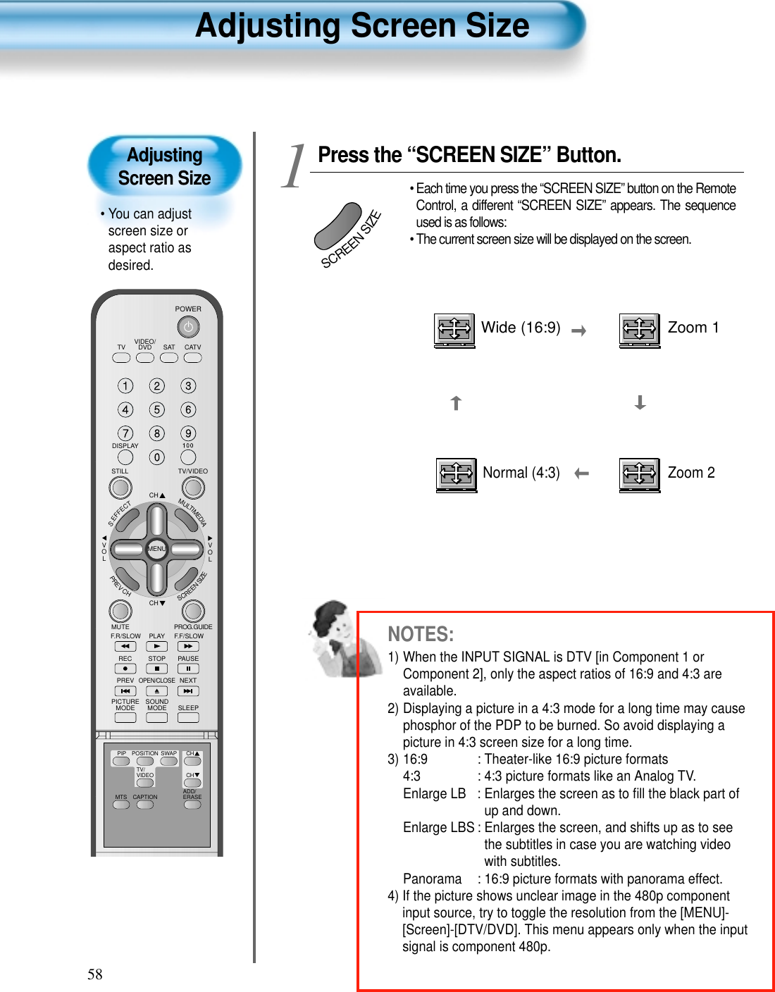 58Adjusting Screen Size• You can adjustscreen size oraspect ratio asdesired.Adjusting Screen SizeVIDEO/DVD SATTV CATVDISPLAYTV/VIDEOSTILLCHCHVOLVOLMULTIMEDIAS.EFFECTMENUPREVCHSCREENSIZEMUTE PROG.GUIDEF.F/SLOWPLAYF.R/SLOWREC STOP PAUSEPREVOPEN/CLOSENEXTPICTUREMODE SOUNDMODE SLEEPPOWERMTS CAPTIONPIP POSITION SWAPTV/VIDEOADD/ERASECHCHPress the “SCREEN SIZE” Button.• Each time you press the “SCREEN SIZE” button on the RemoteControl, a different “SCREEN SIZE” appears. The sequenceused is as follows:• The current screen size will be displayed on the screen.1SCREENSIZENormal (4:3)Wide (16:9) Zoom 1Zoom 2NOTES:1) When the INPUT SIGNAL is DTV [in Component 1 orComponent 2], only the aspect ratios of 16:9 and 4:3 areavailable.2) Displaying a picture in a 4:3 mode for a long time may causephosphor of the PDP to be burned. So avoid displaying apicture in 4:3 screen size for a long time.3) 16:9  : Theater-like 16:9 picture formats4:3  : 4:3 picture formats like an Analog TV.Enlarge LB : Enlarges the screen as to ﬁll the black part ofup and down.Enlarge LBS : Enlarges the screen, and shifts up as to seethe subtitles in case you are watching videowith subtitles.Panorama : 16:9 picture formats with panorama effect.4) If the picture shows unclear image in the 480p componentinput source, try to toggle the resolution from the [MENU]-[Screen]-[DTV/DVD]. This menu appears only when the inputsignal is component 480p.