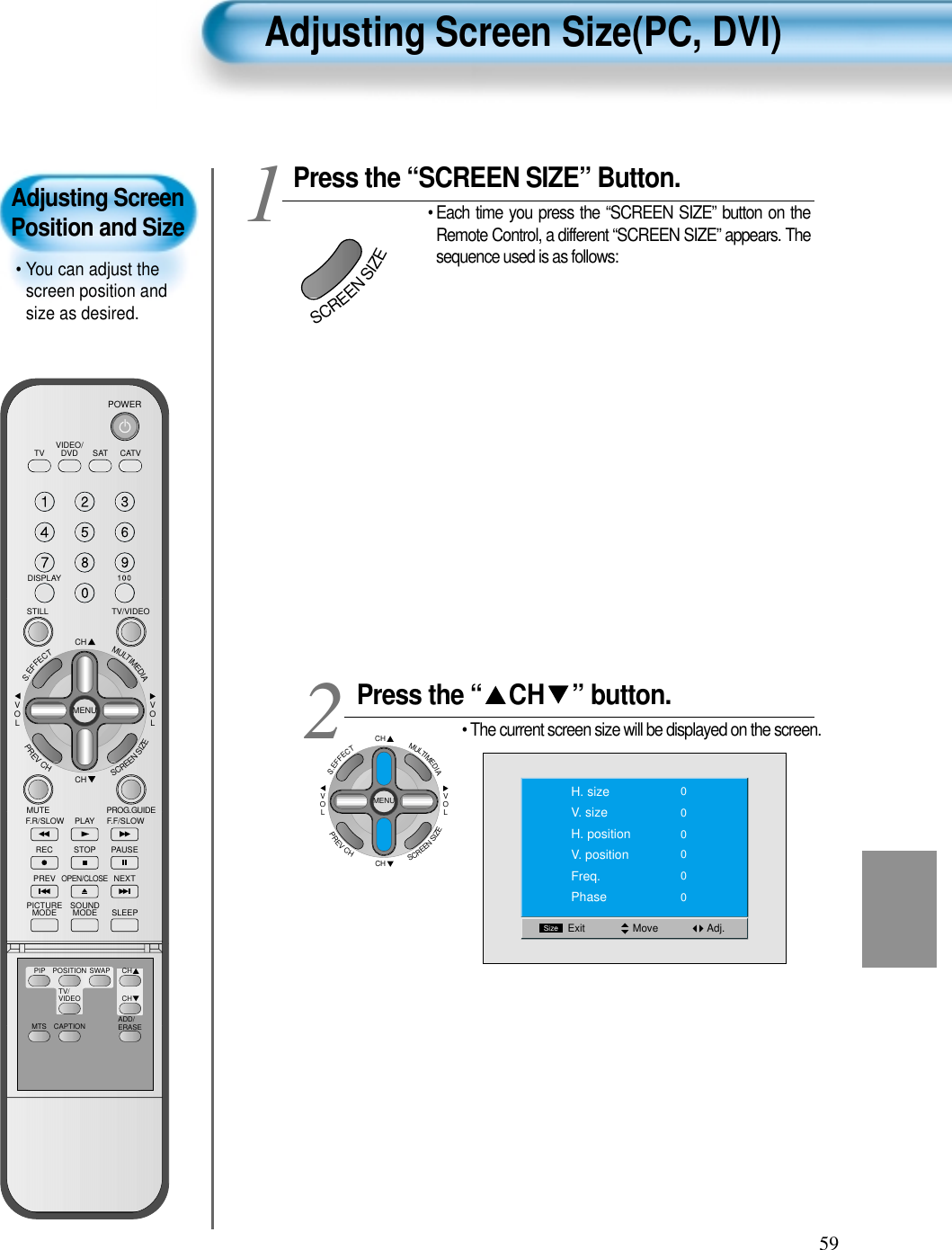 59Adjusting Screen Size(PC, DVI)Adjusting ScreenPosition and Size• You can adjust thescreen position andsize as desired.VIDEO/DVD SATTV CATVDISPLAYTV/VIDEOSTILLCHCHVOLVOLMULTIMEDIAS.EFFECTMENUPREVCHSCREENSIZEMUTE PROG.GUIDEF.F/SLOWPLAYF.R/SLOWREC STOP PAUSEPREVOPEN/CLOSENEXTPICTUREMODE SOUNDMODE SLEEPPOWERMTS CAPTIONPIP POSITION SWAPTV/VIDEOADD/ERASECHCHPress the “SCREEN SIZE” Button.• Each time you press the “SCREEN SIZE” button on theRemote Control, a different “SCREEN SIZE” appears. Thesequence used is as follows:Press the “ CH ” button.• The current screen size will be displayed on the screen.12Move Adj.SizeExitH. sizeV. sizeH. positionV. positionFreq.Phase000000SCREENSIZECHCHVOLVOLMULTIMEDIAS.EFFECTMENUPREVCHSCREENSIZE