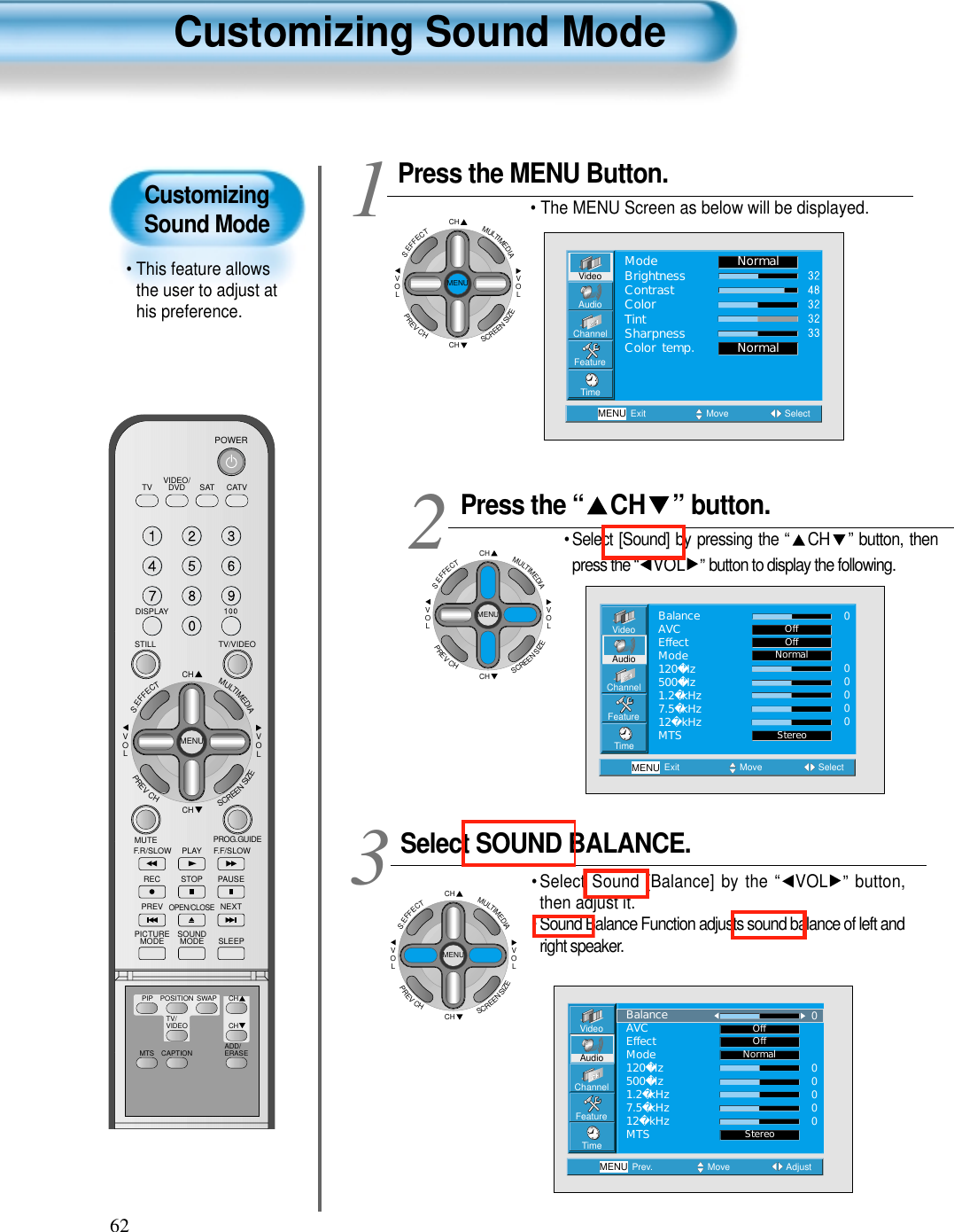 62CustomizingSound Mode• This feature allowsthe user to adjust athis preference. Customizing Sound ModePress the “ CH ” button. • Select [Sound] by pressing the “ CH ” button, thenpress the “ VOL ”button to display the following.Select SOUND BALANCE. • Select Sound [Balance] by the “ VOL ” button,then adjust it.• Sound Balance Function adjusts sound balance of left andright speaker. 3 Press the MENU Button.• The MENU Screen as below will be displayed. 12VideoChannelMENUFeatureTimeExit Move SelectOffOffNormalStereoAudioBalanceAVCEffectMode120Hz500Hz1.2kHz7.5kHz12kHzMTS000000VideoChannelMENUFeatureTimePrev. Move AdjustNormalStereoAudioBalanceAVCEffectMode120Hz500Hz1.2kHz7.5kHz12kHzMTS000000OffOffCHCHVOLVOLMULTIMEDIAS.EFFECTMENUPREVCHSCREENSIZEVideoChannelMENUAudioFeatureTimeExit Move SelectNormalNormalModeBrightnessContrastColorTintSharpnessColor temp.VIDEO/DVD SATTV CATVDISPLAYTV/VIDEOSTILLCHCHVOLVOLMULTIMEDIAS.EFFECTMENUPREVCHSCREENSIZEMUTE PROG.GUIDEF.F/SLOWPLAYF.R/SLOWREC STOP PAUSEPREVOPEN/CLOSENEXTPICTUREMODE SOUNDMODE SLEEPPOWERMTS CAPTIONPIP POSITION SWAPTV/VIDEOADD/ERASECHCHCHCHVOLVOLMULTIMEDIAS.EFFECTMENUPREVCHSCREENSIZECHCHVOLVOLMULTIMEDIAS.EFFECTMENUPREVCHSCREENSIZE