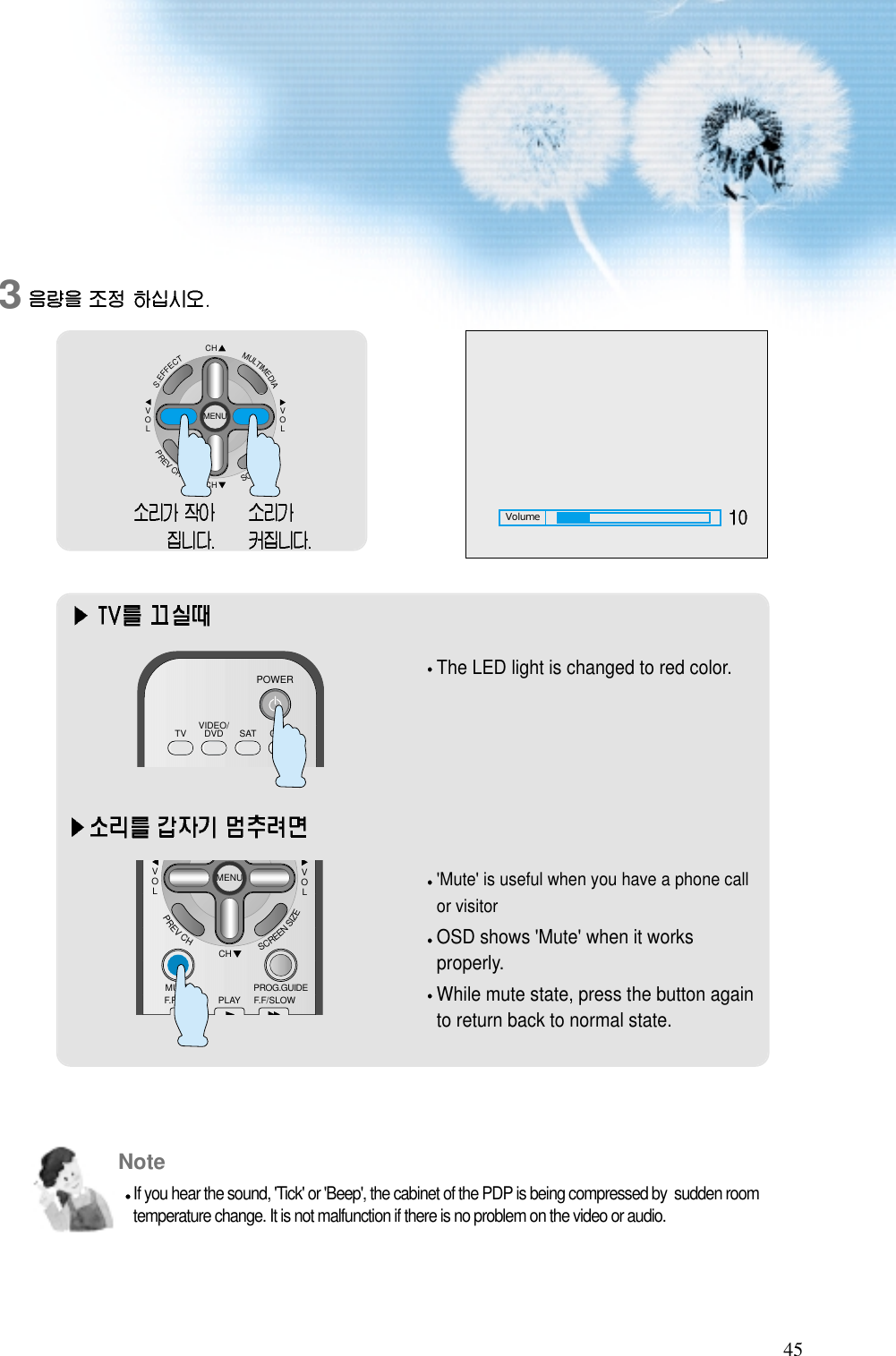 45Volume3CHCHVOLVOLMULTIMEDIAS.EFFECTMENUPREVCHSCREENSIZEThe LED light is changed to red color.&apos;Mute&apos; is useful when you have a phone callor visitorOSD shows &apos;Mute&apos; when it worksproperly.While mute state, press the button againto return back to normal state.VIDEO/DVD SATTV CATVPOWERCHVOLVOLMENUPREVCHSCREENSIZEMUTE PROG.GUIDEF.F/SLOWPLAYF.R/SLOWNoteIf you hear the sound, &apos;Tick&apos; or &apos;Beep&apos;, the cabinet of the PDP is being compressed by  sudden roomtemperature change. It is not malfunction if there is no problem on the video or audio.