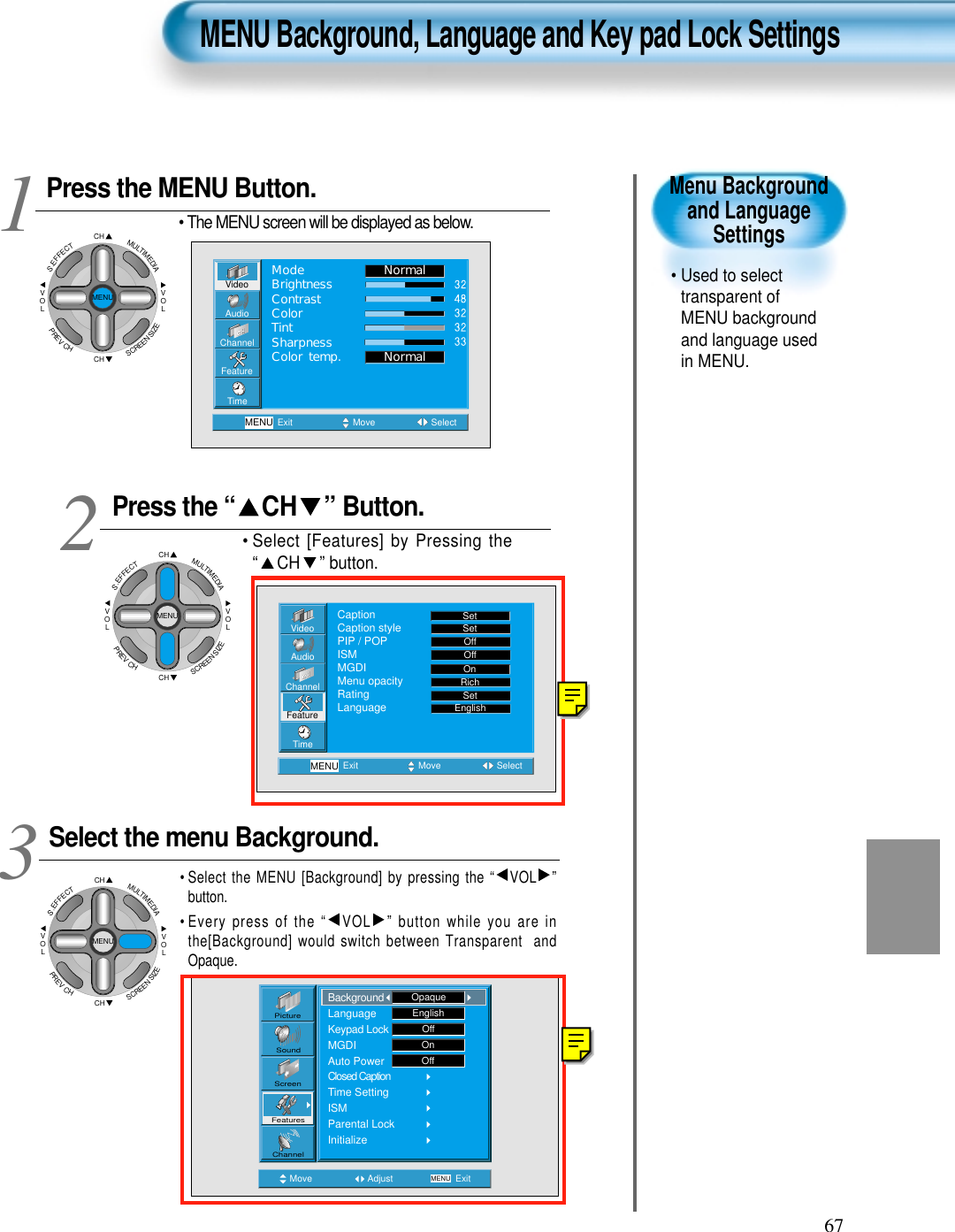 67Menu Backgroundand LanguageSettings• Used to selecttransparent ofMENU backgroundand language usedin MENU.  Press the MENU Button.CHCHVOLVOLMULTIMEDIAS.EFFECTMENUPREVCHSCREENSIZE• The MENU screen will be displayed as below.Press the “ CH ” Button. • Select [Features] by Pressing the“ CH ” button. Select the menu Background.• Select the MENU [Background] by pressing the “ VOL ”button.• Every press of the “ VOL ” button while you are inthe[Background] would switch between Transparent  andOpaque.3 12MENU Background, Language and Key pad Lock SettingsVideoChannelMENUAudioFeatureTimeExit Move SelectNormalNormalModeBrightnessContrastColorTintSharpnessColor temp.Move Adjust MENU ExitEnglishOffOnOffPictureScreenSoundFeaturesChannelBackgroundLanguageKeypad LockMGDIAuto PowerClosed CaptionTime SettingISMParental LockInitializeOpaqueVideoChannelMENUAudioFeatureTimeExit Move SelectCaptionCaption stylePIP / POPISMMGDIMenu opacityRatingLanguageSetSetOffOffRichOnSetEnglishCHCHVOLVOLMULTIMEDIAS.EFFECTMENUPREVCHSCREENSIZECHCHVOLVOLMULTIMEDIAS.EFFECTMENUPREVCHSCREENSIZE