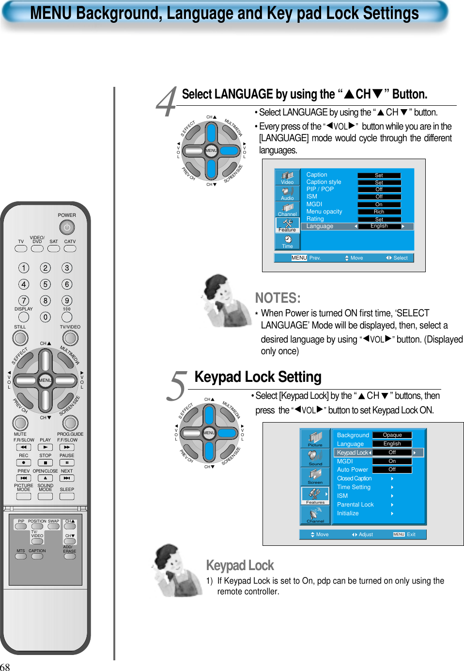 68VIDEO/DVD SATTV CATVDISPLAYTV/VIDEOSTILLCHCHVOLVOLMULTIMEDIAS.EFFECTMENUPREVCHSCREENSIZEMUTE PROG.GUIDEF.F/SLOWPLAYF.R/SLOWREC STOP PAUSEPREVOPEN/CLOSENEXTPICTUREMODE SOUNDMODE SLEEPPOWERMTS CAPTIONPIP POSITION SWAPTV/VIDEOADD/ERASECHCHMENU Background, Language and Key pad Lock SettingsSelect LANGUAGE by using the “ CH ” Button.• Select LANGUAGE by using the “ CH ” button.• Every press of the “ VOL ” button while you are in the[LANGUAGE] mode would cycle through the differentlanguages.Keypad Lock Setting• Select [Keypad Lock] by the “ CH ” buttons, thenpress  the “ VOL ” button to set Keypad Lock ON.45Move Adjust MENU ExitOnOffPictureScreenSoundFeaturesChannelBackgroundLanguageKeypad LockMGDIAuto PowerClosed CaptionTime SettingISMParental LockInitializeOpaqueEnglishOffVideoChannelMENUAudioFeatureTimePrev. Move SelectSetSetOffOffRichOnSetCaptionCaption stylePIP / POPISMMGDIMenu opacityRatingLanguage EnglishKeypad Lock1)  If Keypad Lock is set to On, pdp can be turned on only using theremote controller.CHCHVOLVOLMULTIMEDIAS.EFFECTMENUPREVCHSCREENSIZECHCHVOLVOLMULTIMEDIAS.EFFECTMENUPREVCHSCREENSIZENOTES:*When Power is turned ON ﬁrst time, ‘SELECTLANGUAGE’ Mode will be displayed, then, select adesired language by using “ VOL ” button. (Displayedonly once)