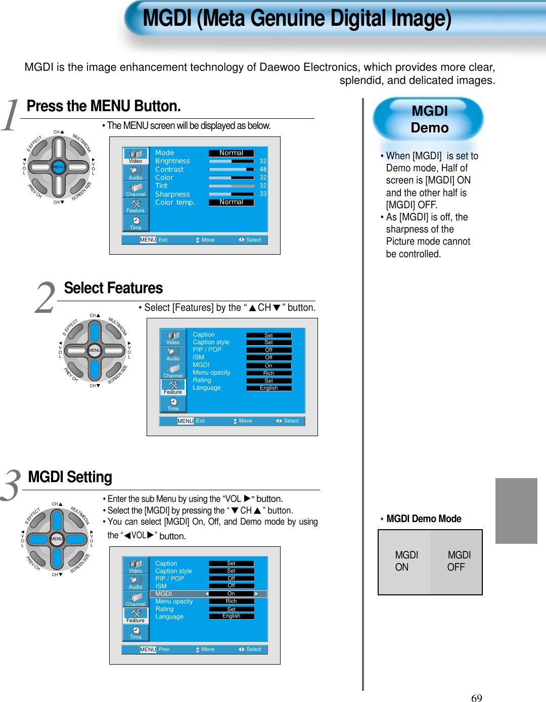 69MGDIDemo• When [MGDI]  is set toDemo mode, Half ofscreen is [MGDI] ONand the other half is[MGDI] OFF.• As [MGDI] is off, thesharpness of thePicture mode cannotbe controlled.Press the MENU Button.CHCHVOLVOLMULTIMEDIAS.EFFECTMENUPREVCHSCREENSIZE• The MENU screen will be displayed as below.Select Features• Select [Features] by the “ CH ” button. MGDI Setting• Enter the sub Menu by using the “VOL ”button.• Select the [MGDI] by pressing the “CH”button.• You can select [MGDI] On, Off, and Demo mode by usingthe “ VOL ”button.3 12MGDI (Meta Genuine Digital Image)VideoChannelMENUAudioFeatureTimeExit Move SelectNormalNormalModeBrightnessContrastColorTintSharpnessColor temp.VideoChannelMENUAudioFeatureTimePrev. Move SelectSetSetOffOffRichSetCaptionCaption stylePIP / POPISMMGDIMenu opacityRatingLanguage EnglishOnVideoChannelMENUAudioFeatureTimeExit Move SelectCaptionCaption stylePIP / POPISMMGDIMenu opacityRatingLanguageSetSetOffOffRichOnSetEnglishCHCHVOLVOLMULTIMEDIAS.EFFECTMENUPREVCHSCREENSIZECHCHVOLVOLMULTIMEDIAS.EFFECTMENUPREVCHSCREENSIZE*MGDI Demo ModeMGDI             MGDION OFFMGDI is the image enhancement technology of Daewoo Electronics, which provides more clear,splendid, and delicated images.