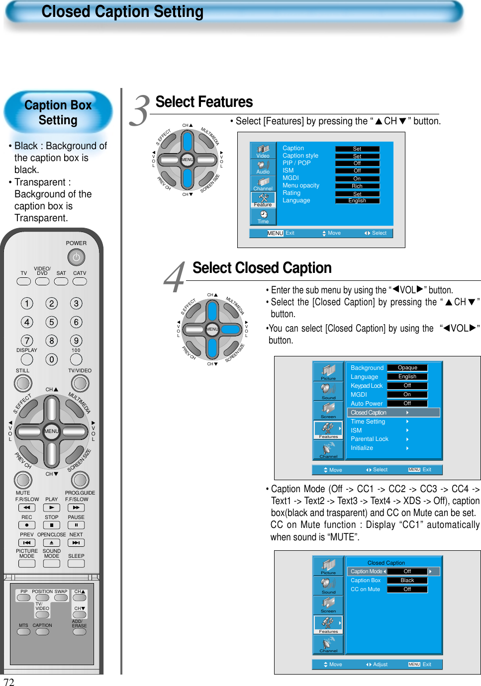 72Caption BoxSetting• Black : Background ofthe caption box isblack.• Transparent :Background of thecaption box isTransparent.Closed Caption SettingSelect FeaturesCHCHVOLVOLMULTIMEDIAS.EFFECTMENUPREVCHSCREENSIZE• Select [Features] by pressing the “ CH ” button. Select Closed Caption• Enter the sub menu by using the “ VOL ” button.• Select the [Closed Caption] by pressing the “ CH ”button. •You can select [Closed Caption] by using the  “ VOL ”button. 34VideoChannelMENUAudioFeatureTimeExit Move SelectCaptionCaption stylePIP / POPISMMGDIMenu opacityRatingLanguageSetSetOffOffRichOnSetEnglishMove Select MENU ExitPictureScreenSoundFeaturesChannelBackgroundLanguageKeypad LockMGDIAuto PowerClosed CaptionTime SettingISMParental LockInitializeOpaqueEnglishOffOnOffCHCHVOLVOLMULTIMEDIAS.EFFECTMENUPREVCHSCREENSIZE• Caption Mode (Off -&gt; CC1 -&gt; CC2 -&gt; CC3 -&gt; CC4 -&gt;Text1 -&gt; Text2 -&gt; Text3 -&gt; Text4 -&gt; XDS -&gt; Off), captionbox(black and trasparent) and CC on Mute can be set.CC on Mute function : Display “CC1” automaticallywhen sound is “MUTE”.Move Adjust MENU ExitPictureScreenSoundFeaturesChannel           Closed CaptionCaption ModeCaption BoxCC on MuteOffBlackOffVIDEO/DVD SATTV CATVDISPLAYTV/VIDEOSTILLCHCHVOLVOLMULTIMEDIAS.EFFECTMENUPREVCHSCREENSIZEMUTE PROG.GUIDEF.F/SLOWPLAYF.R/SLOWREC STOP PAUSEPREVOPEN/CLOSENEXTPICTUREMODE SOUNDMODE SLEEPPOWERMTS CAPTIONPIP POSITION SWAPTV/VIDEOADD/ERASECHCH