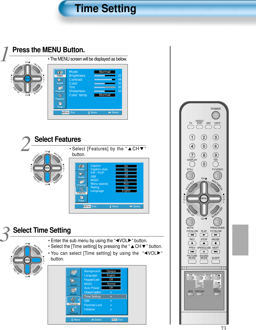 73Press the MENU Button.CHCHVOLVOLMULTIMEDIAS.EFFECTMENUPREVCHSCREENSIZE• The MENU screen will be displayed as below.Select FeaturesCHCHVOLVOLMULTIMEDIAS.EFFECTMENUPREVCHSCREENSIZE• Select [Features] by the “ CH ”button. Select Time SettingCHCHVOLVOLMULTIMEDIAS.EFFECTMENUPREVCHSCREENSIZE• Enter the sub menu by using the “ VOL ”button.• Select the [Time setting] by pressing the “ CH ” button. • You can select [Time setting] by using the  “ VOL ”button. 3 12Time SettingVideoChannelMENUAudioFeatureTimeExit Move SelectNormalNormalModeBrightnessContrastColorTintSharpnessColor temp.VideoChannelMENUAudioFeatureTimeExit Move SelectCaptionCaption stylePIP / POPISMMGDIMenu opacityRatingLanguageSetSetOffOffRichOnSetEnglishMove Select MENU ExitPictureScreenSoundFeaturesChannelBackgroundLanguageKeypad LockMGDIAuto PowerClosed CaptionTime SettingISMParental LockInitializeOpaqueEnglishOffNormalOffVIDEO/DVD SATTV CATVDISPLAYTV/VIDEOSTILLCHCHVOLVOLMULTIMEDIAS.EFFECTMENUPREVCHSCREENSIZEMUTE PROG.GUIDEF.F/SLOWPLAYF.R/SLOWREC STOP PAUSEPREVOPEN/CLOSENEXTPICTUREMODE SOUNDMODE SLEEPPOWERMTS CAPTIONPIP POSITION SWAPTV/VIDEOADD/ERASECHCH