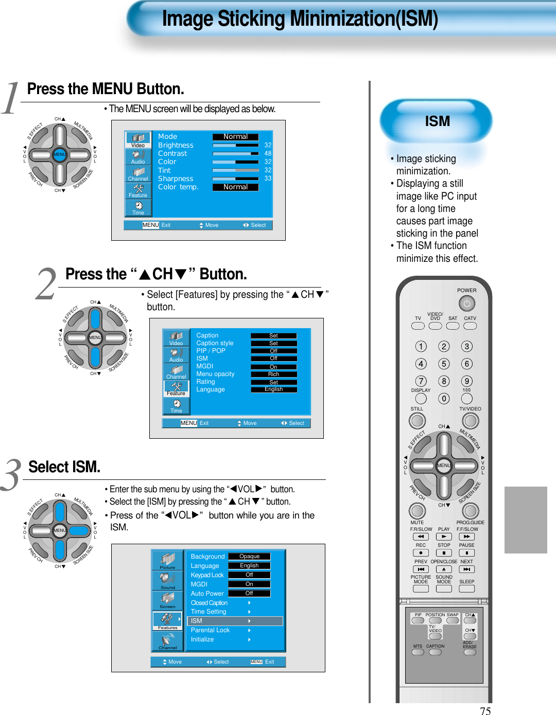 75ISM• Image stickingminimization.• Displaying a stillimage like PC inputfor a long timecauses part imagesticking in the panel • The ISM functionminimize this effect.Image Sticking Minimization(ISM)Press the MENU Button.CHCHVOLVOLMULTIMEDIAS.EFFECTMENUPREVCHSCREENSIZE• The MENU screen will be displayed as below.Press the “ CH ” Button. • Select [Features] by pressing the “ CH ”button. Select ISM.• Enter the sub menu by using the “ VOL ”  button.• Select the [ISM] by pressing the “ CH ” button.• Press of the “ VOL ” button while you are in theISM.3 12VideoChannelMENUAudioFeatureTimeExit Move SelectNormalNormalModeBrightnessContrastColorTintSharpnessColor temp.Move Select MENU ExitPictureScreenSoundFeaturesChannelBackgroundLanguageKeypad LockMGDIAuto PowerClosed CaptionTime SettingISMParental LockInitializeOpaqueEnglishOffOnOffVideoChannelMENUAudioFeatureTimeExit Move SelectCaptionCaption stylePIP / POPISMMGDIMenu opacityRatingLanguageSetSetOffOffRichOnSetEnglishCHCHVOLVOLMULTIMEDIAS.EFFECTMENUPREVCHSCREENSIZECHCHVOLVOLMULTIMEDIAS.EFFECTMENUPREVCHSCREENSIZEVIDEO/DVD SATTV CATVDISPLAYTV/VIDEOSTILLCHCHVOLVOLMULTIMEDIAS.EFFECTMENUPREVCHSCREENSIZEMUTE PROG.GUIDEF.F/SLOWPLAYF.R/SLOWREC STOP PAUSEPREVOPEN/CLOSENEXTPICTUREMODE SOUNDMODE SLEEPPOWERMTS CAPTIONPIP POSITION SWAPTV/VIDEOADD/ERASECHCH