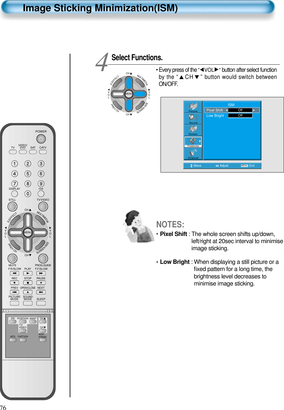 76Image Sticking Minimization(ISM)Select Functions.• Every press of the “ VOL ”button after select functionby the “ CH ” button would switch betweenON/OFF.4Move Adjust MENU ExitPictureScreenSoundFeaturesChannel                     ISMPixel ShiftLow Bright OffOffCHCHVOLVOLMULTIMEDIAS.EFFECTMENUPREVCHSCREENSIZENOTES:*Pixel Shift : The whole screen shifts up/down,left/right at 20sec interval to minimiseimage sticking.*Low Bright : When displaying a still picture or aﬁxed pattern for a long time, thebrightness level decreases tominimise image sticking.VIDEO/DVD SATTV CATVDISPLAYTV/VIDEOSTILLCHCHVOLVOLMULTIMEDIAS.EFFECTMENUPREVCHSCREENSIZEMUTE PROG.GUIDEF.F/SLOWPLAYF.R/SLOWREC STOP PAUSEPREVOPEN/CLOSENEXTPICTUREMODE SOUNDMODE SLEEPPOWERMTS CAPTIONPIP POSITION SWAPTV/VIDEOADD/ERASECHCH