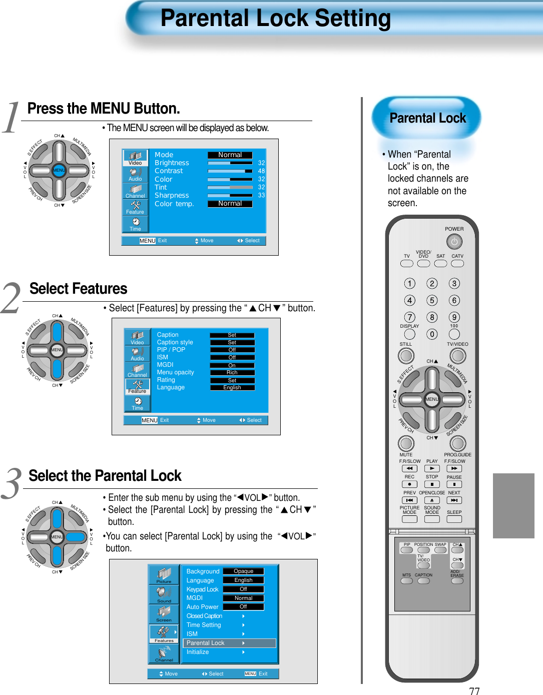 77Parental Lock• When “ParentalLock” is on, thelocked channels arenot available on thescreen.Parental Lock SettingPress the MENU Button.CHCHVOLVOLMULTIMEDIAS.EFFECTMENUPREVCHSCREENSIZE• The MENU screen will be displayed as below.Select Features• Select [Features] by pressing the “ CH ” button. Select the Parental Lock• Enter the sub menu by using the“ VOL ”button.• Select the [Parental Lock] by pressing the “ CH ”button. •You can select [Parental Lock] by using the “ VOL ”button. 3 12VideoChannelMENUAudioFeatureTimeExit Move SelectNormalNormalModeBrightnessContrastColorTintSharpnessColor temp.Move Select MENU ExitPictureScreenSoundFeaturesChannelBackgroundLanguageKeypad LockMGDIAuto PowerClosed CaptionTime SettingISMParental LockInitializeOpaqueEnglishOffNormalOffVideoChannelMENUAudioFeatureTimeExit Move SelectCaptionCaption stylePIP / POPISMMGDIMenu opacityRatingLanguageSetSetOffOffRichOnSetEnglishCHCHVOLVOLMULTIMEDIAS.EFFECTMENUPREVCHSCREENSIZECHCHVOLVOLMULTIMEDIAS.EFFECTMENUPREVCHSCREENSIZEVIDEO/DVD SATTV CATVDISPLAYTV/VIDEOSTILLCHCHVOLVOLMULTIMEDIAS.EFFECTMENUPREVCHSCREENSIZEMUTE PROG.GUIDEF.F/SLOWPLAYF.R/SLOWREC STOP PAUSEPREVOPEN/CLOSENEXTPICTUREMODE SOUNDMODE SLEEPPOWERMTS CAPTIONPIP POSITION SWAPTV/VIDEOADD/ERASECHCH