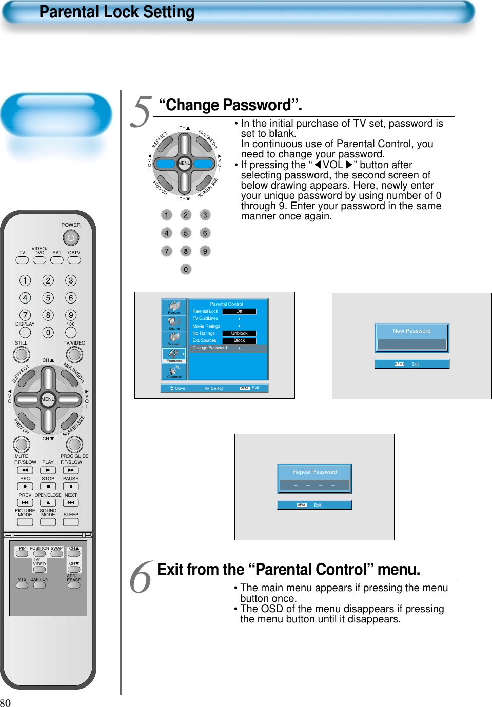 80Parental Lock Setting“Change Password”.• In the initial purchase of TV set, password isset to blank.In continuous use of Parental Control, youneed to change your password.• If pressing the “ VOL ” button afterselecting password, the second screen ofbelow drawing appears. Here, newly enteryour unique password by using number of 0through 9. Enter your password in the samemanner once again.5 CHCHVOLVOLMULTIMEDIAS.EFFECTMENUPREVCHSCREENSIZENew Password_      _      _      _MENU ExitMove Select MENU ExitPictureScreenSoundFeaturesChannel              Parental ControlParental LockTV GuidLinesMovie RetingsNo RatingsExt. SourcesChange PasswordUnblockOffBlockRepeat Password_      _      _      _MENU ExitExit from the “Parental Control” menu.• The main menu appears if pressing the menubutton once.• The OSD of the menu disappears if pressingthe menu button until it disappears.6VIDEO/DVD SATTV CATVDISPLAYTV/VIDEOSTILLCHCHVOLVOLMULTIMEDIAS.EFFECTMENUPREVCHSCREENSIZEMUTE PROG.GUIDEF.F/SLOWPLAYF.R/SLOWREC STOP PAUSEPREVOPEN/CLOSENEXTPICTUREMODE SOUNDMODE SLEEPPOWERMTS CAPTIONPIP POSITION SWAPTV/VIDEOADD/ERASECHCH