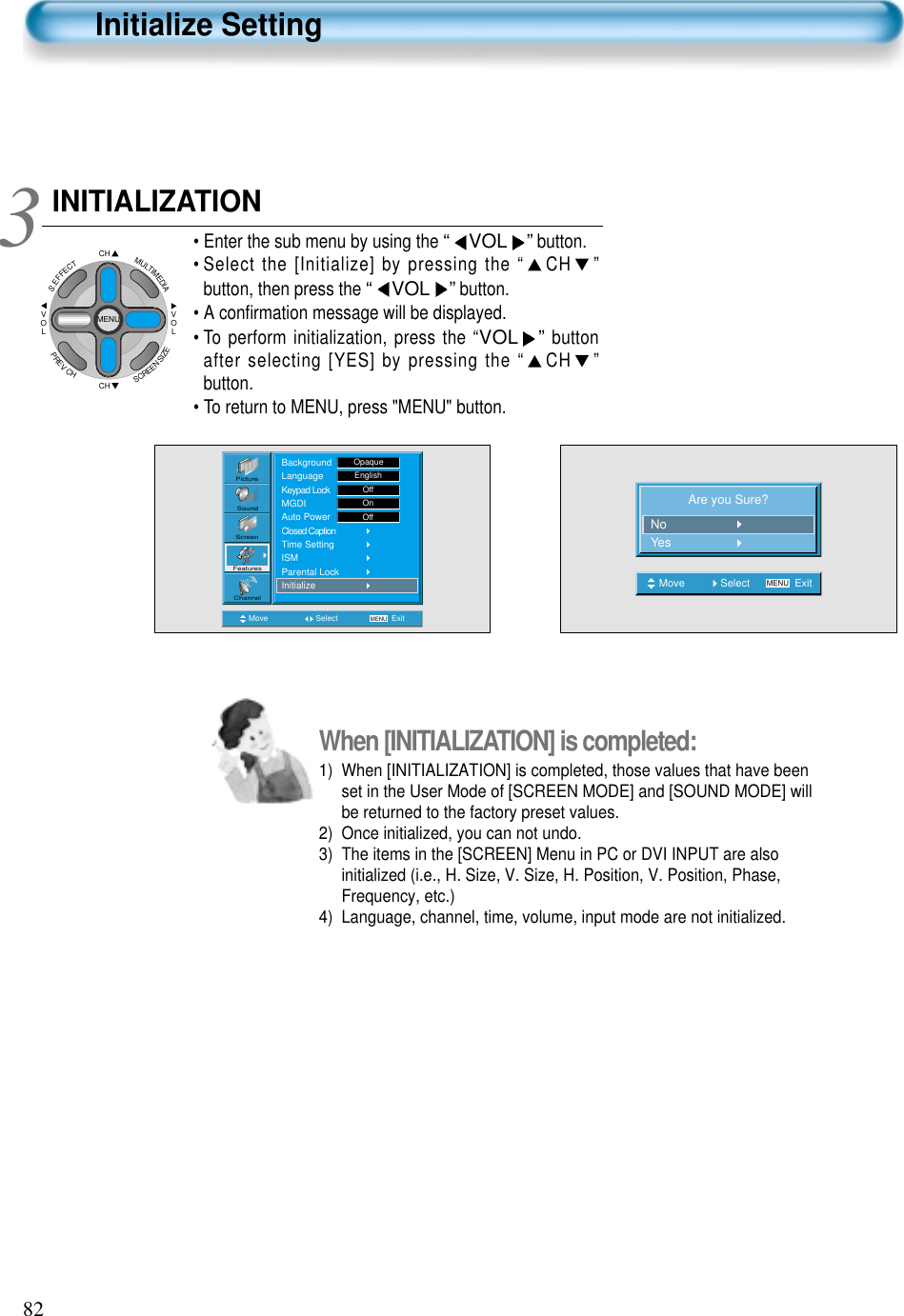 82When [INITIALIZATION] is completed: 1)  When [INITIALIZATION] is completed, those values that have beenset in the User Mode of [SCREEN MODE] and [SOUND MODE] willbe returned to the factory preset values.2)  Once initialized, you can not undo.3)  The items in the [SCREEN] Menu in PC or DVI INPUT are alsoinitialized (i.e., H. Size, V. Size, H. Position, V. Position, Phase,Frequency, etc.)4)  Language, channel, time, volume, input mode are not initialized.INITIALIZATION• Enter the sub menu by using the “ VOL ”button.• Select the [Initialize] by pressing the “ CH ”button, then press the “VOL ”button. • A conﬁrmation message will be displayed.• To perform initialization, press the “VOL ”buttonafter selecting [YES] by pressing the “ CH ”button.• To return to MENU, press &quot;MENU&quot; button.3 Are you Sure?NoYesMove Select MENU ExitCHCHVOLVOLMULTIMEDIAS.EFFECTMENUPREVCHSCREENSIZEInitialize SettingMove Select MENU ExitPictureScreenSoundFeaturesChannelBackgroundLanguageKeypad LockMGDIAuto PowerClosed CaptionTime SettingISMParental LockInitializeOpaqueEnglishOffOnOff