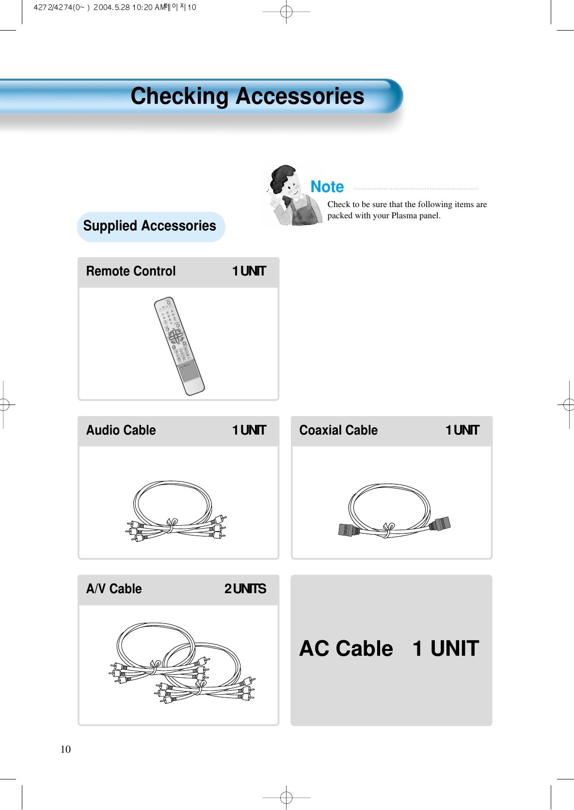 10VIDEO/DVDSATTV CATVDISPLAYMULTIMEDIATV/VIDEOCHCHVOLVOLZOOM+ZOOM-MENUPREVCHSCREENSIZEMUTE CAPTIONF.F/SLOWPLAYF.R/SLOWREC STOP PAUSEPREVOPEN/CLOSENEXTPICTUREMODESOUNDMODESTILLPOWERMTSADD/ERASESLEEPRemote Control1 UNITAudio Cable1 UNITCoaxial Cable1 UNITA/V Cable2 UNITSNoteCheck to be sure that the following items arepacked with your Plasma panel.Checking AccessoriesSupplied AccessoriesAC Cable 1 UNIT