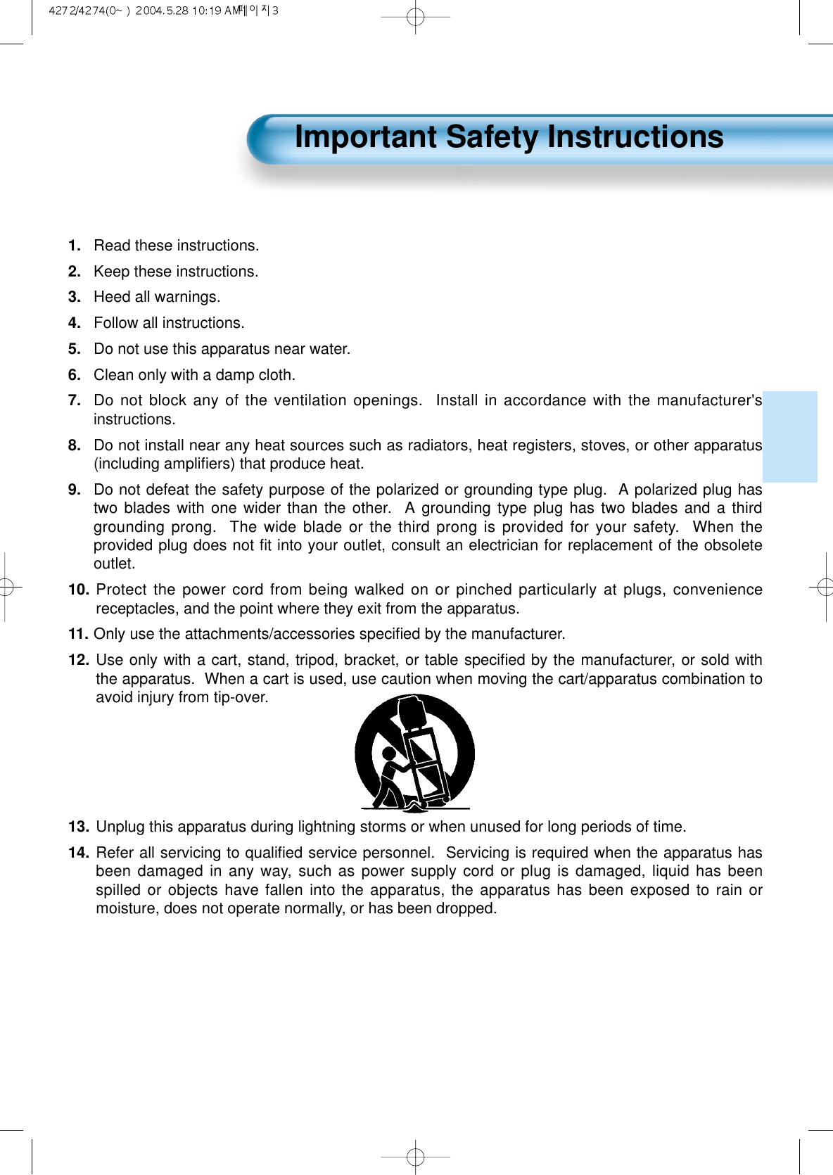 1. Read these instructions.2.  Keep these instructions.3.  Heed all warnings.4.  Follow all instructions.5.  Do not use this apparatus near water.6.  Clean only with a damp cloth.7. Do not block any of the ventilation openings.  Install in accordance with the manufacturer&apos;sinstructions.8.  Do not install near any heat sources such as radiators, heat registers, stoves, or other apparatus(including ampliﬁers) that produce heat.9.  Do not defeat the safety purpose of the polarized or grounding type plug.  A polarized plug hastwo blades with one wider than the other.  A grounding type plug has two blades and a thirdgrounding prong.  The wide blade or the third prong is provided for your safety.  When theprovided plug does not ﬁt into your outlet, consult an electrician for replacement of the obsoleteoutlet.10. Protect the power cord from being walked on or pinched particularly at plugs, conveniencereceptacles, and the point where they exit from the apparatus.11. Only use the attachments/accessories speciﬁed by the manufacturer.12. Use only with a cart, stand, tripod, bracket, or table speciﬁed by the manufacturer, or sold withthe apparatus.  When a cart is used, use caution when moving the cart/apparatus combination toavoid injury from tip-over.  13. Unplug this apparatus during lightning storms or when unused for long periods of time.14. Refer all servicing to qualiﬁed service personnel.  Servicing is required when the apparatus hasbeen damaged in any way, such as power supply cord or plug is damaged, liquid has beenspilled or objects have fallen into the apparatus, the apparatus has been exposed to rain ormoisture, does not operate normally, or has been dropped.Important Safety Instructions