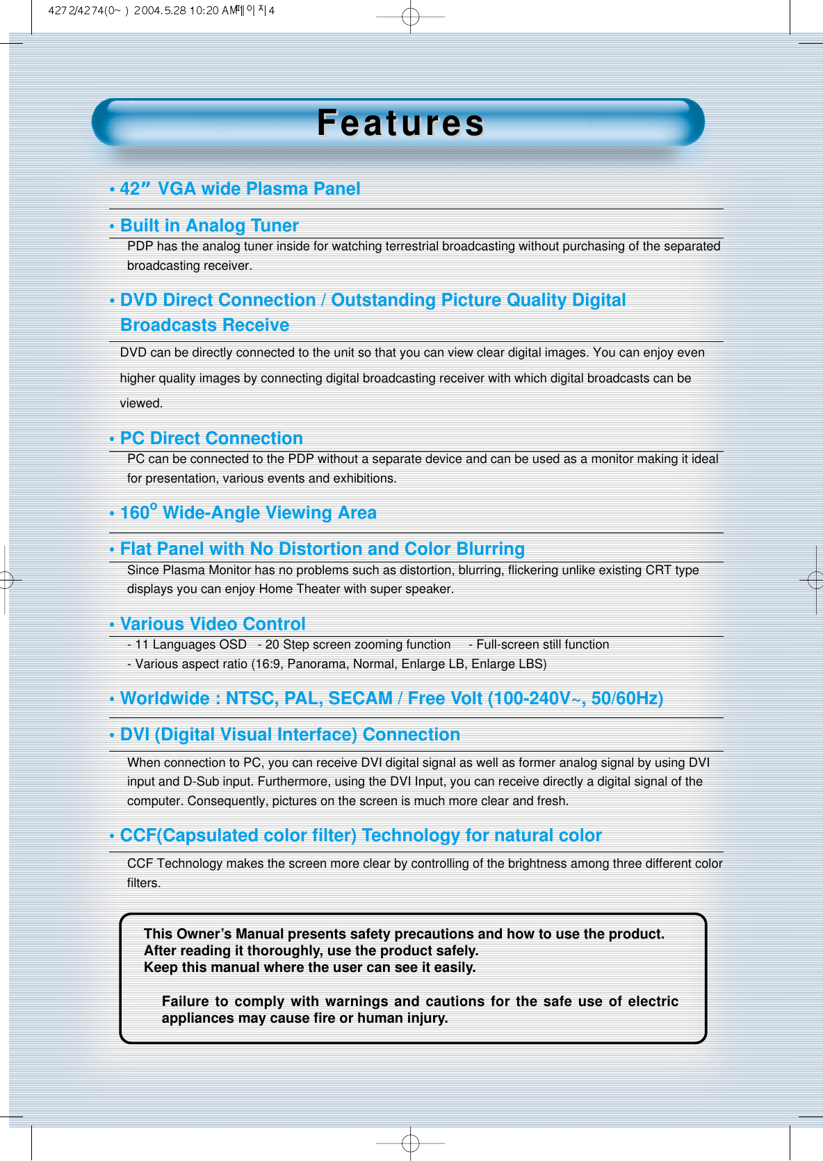 4This Owner’s Manual presents safety precautions and how to use the product.After reading it thoroughly, use the product safely.Keep this manual where the user can see it easily.Failure to comply with warnings and cautions for the safe use of electricappliances may cause ﬁre or human injury.•42” VGA wide Plasma Panel•Built in Analog TunerPDP has the analog tuner inside for watching terrestrial broadcasting without purchasing of the separatedbroadcasting receiver.• DVD Direct Connection / Outstanding Picture Quality Digital Broadcasts Receive DVD can be directly connected to the unit so that you can view clear digital images. You can enjoy evenhigher quality images by connecting digital broadcasting receiver with which digital broadcasts can beviewed.•PC Direct ConnectionPC can be connected to the PDP without a separate device and can be used as a monitor making it idealfor presentation, various events and exhibitions.•160oWide-Angle Viewing Area•Flat Panel with No Distortion and Color BlurringSince Plasma Monitor has no problems such as distortion, blurring, ﬂickering unlike existing CRT typedisplays you can enjoy Home Theater with super speaker.•Various Video Control- 11 Languages OSD   - 20 Step screen zooming function     - Full-screen still function- Various aspect ratio (16:9, Panorama, Normal, Enlarge LB, Enlarge LBS)•Worldwide : NTSC, PAL, SECAM / Free Volt (100-240V~, 50/60Hz)•DVI (Digital Visual Interface) ConnectionWhen connection to PC, you can receive DVI digital signal as well as former analog signal by using DVIinput and D-Sub input. Furthermore, using the DVI Input, you can receive directly a digital signal of thecomputer. Consequently, pictures on the screen is much more clear and fresh.•CCF(Capsulated color ﬁlter) Technology for natural colorCCF Technology makes the screen more clear by controlling of the brightness among three different colorﬁlters.FeaturesFeatures