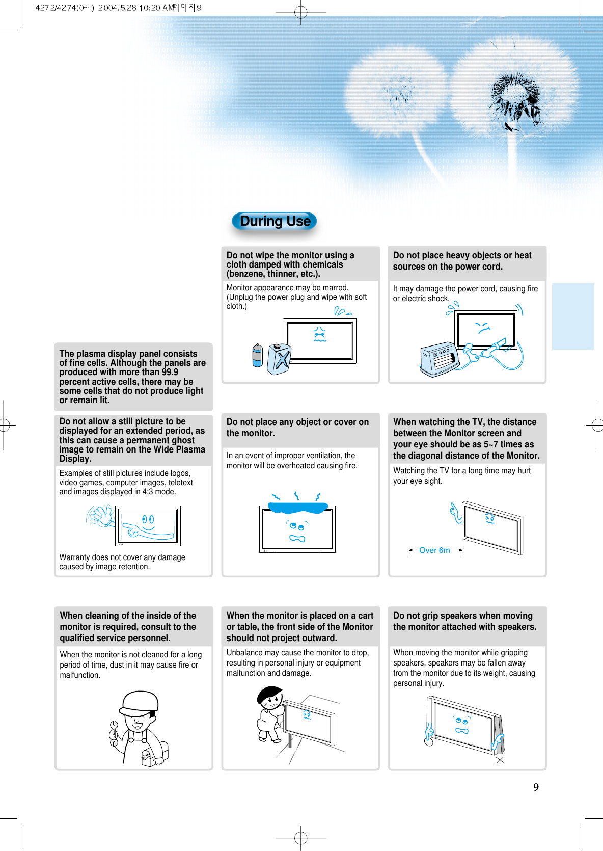 99During UseDo not wipe the monitor using acloth damped with chemicals(benzene, thinner, etc.).Monitor appearance may be marred.(Unplug the power plug and wipe with softcloth.)Do not place any object or cover onthe monitor.In an event of improper ventilation, themonitor will be overheated causing ﬁre.Do not place heavy objects or heatsources on the power cord. It may damage the power cord, causing ﬁreor electric shock.When watching the TV, the distancebetween the Monitor screen andyour eye should be as 5~7 times asthe diagonal distance of the Monitor.Watching the TV for a long time may hurtyour eye sight.When cleaning of the inside of themonitor is required, consult to thequaliﬁed service personnel.When the monitor is not cleaned for a longperiod of time, dust in it may cause ﬁre ormalfunction.When the monitor is placed on a cartor table, the front side of the Monitorshould not project outward.Unbalance may cause the monitor to drop,resulting in personal injury or equipmentmalfunction and damage.Do not grip speakers when movingthe monitor attached with speakers.When moving the monitor while grippingspeakers, speakers may be fallen awayfrom the monitor due to its weight, causingpersonal injury.Do not allow a still picture to bedisplayed for an extended period, asthis can cause a permanent ghostimage to remain on the Wide PlasmaDisplay.Examples of still pictures include logos,video games, computer images, teletextand images displayed in 4:3 mode.Warranty does not cover any damagecaused by image retention.The plasma display panel consistsof ﬁne cells. Although the panels areproduced with more than 99.9percent active cells, there may besome cells that do not produce lightor remain lit.