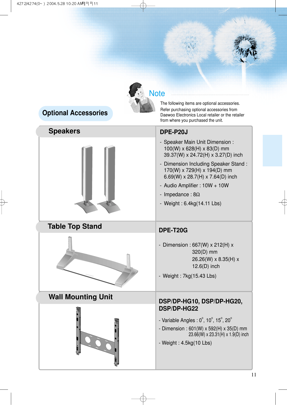 11NoteThe following items are optional accessories.Refer purchasing optional accessories fromDaewoo Electronics Local retailer or the retailerfrom where you purchased the unit. Optional AccessoriesTable Top StandSpeakersDPE-P20J- Speaker Main Unit Dimension : 100(W) x 628(H) x 83(D) mm39.37(W) x 24.72(H) x 3.27(D) inch- Dimension Including Speaker Stand : 170(W) x 729(H) x 194(D) mm6.69(W) x 28.7(H) x 7.64(D) inch- Audio Ampliﬁer : 10W + 10W- Impedance : 8Ω- Weight : 6.4kg(14.11 Lbs)DPE-T20G-Dimension: 667(W) x 212(H) x320(D) mm 26.26(W) x 8.35(H) x12.6(D) inch- Weight : 7kg(15.43 Lbs)Wall Mounting UnitDSP/DP-HG10, DSP/DP-HG20,DSP/DP-HG22- Variable Angles : 0o, 10o, 15o, 20o- Dimension: 601(W) x 592(H) x 35(D) mm23.66(W) x 23.31(H) x 1.9(D) inch- Weight: 4.5kg(10 Lbs)