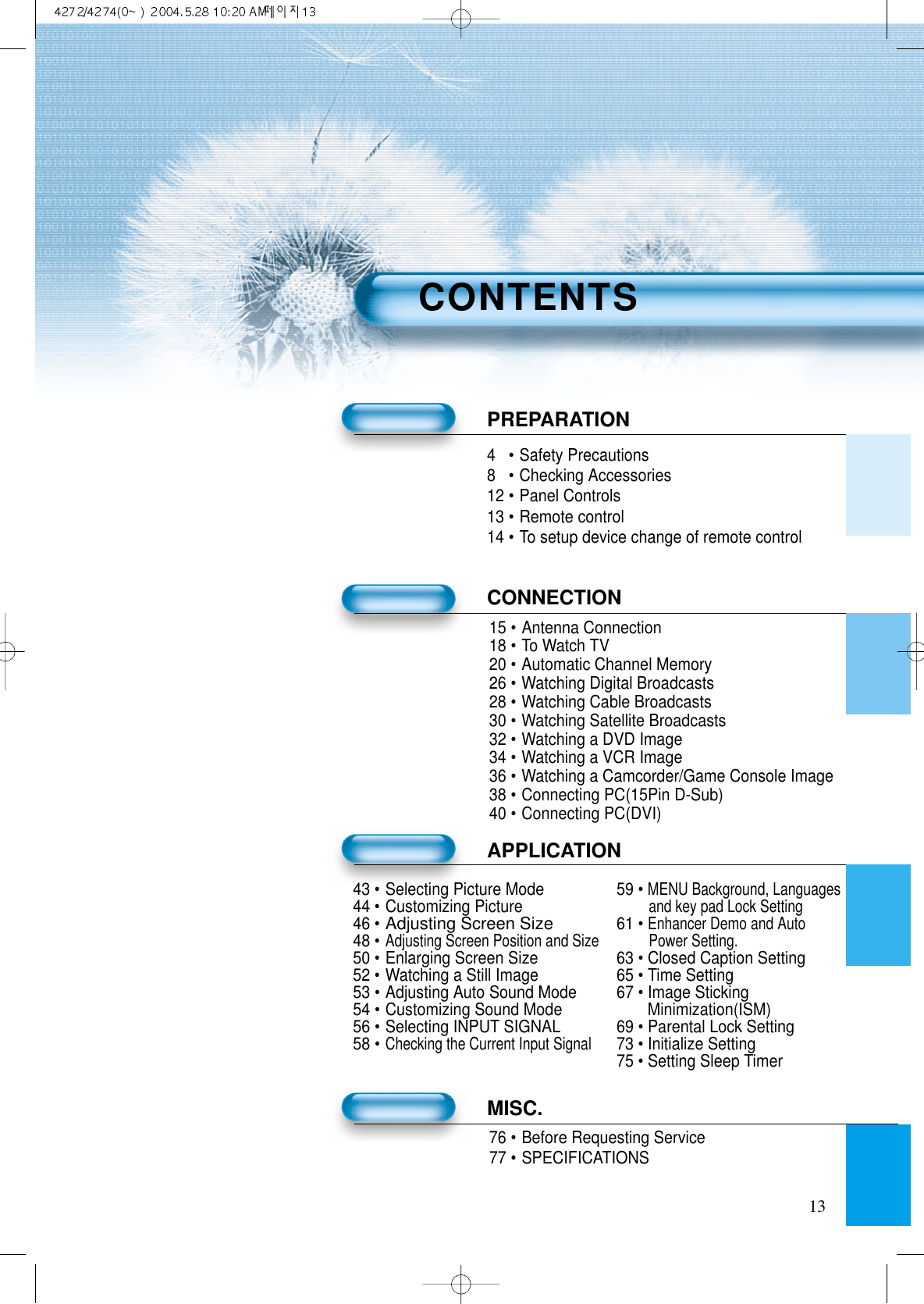 134•Safety Precautions8•Checking Accessories12 •Panel Controls13 •Remote control14 •To setup device change of remote controlPREPARATIONCONNECTION15 •Antenna Connection18 •To Watch TV20 •Automatic Channel Memory26 •Watching Digital Broadcasts28 •Watching Cable Broadcasts30 •Watching Satellite Broadcasts32 •Watching a DVD Image34 •Watching a VCR Image36 •Watching a Camcorder/Game Console Image38 •Connecting PC(15Pin D-Sub)40 •Connecting PC(DVI)APPLICATIONMISC.76 •Before Requesting Service77 •SPECIFICATIONSCONTENTS43 •Selecting Picture Mode 59 • MENU Background, Languages44 •Customizing Pictureand key pad Lock Setting46 •Adjusting Screen Size61 • Enhancer Demo and Auto48 •Adjusting Screen Position and Size Power Setting.50 •Enlarging Screen Size 63 • Closed Caption Setting52 •Watching a Still Image 65 • Time Setting53 •Adjusting Auto Sound Mode 67 • Image Sticking 54 •Customizing Sound Mode Minimization(ISM)56 •Selecting INPUT SIGNAL 69 • Parental Lock Setting58 •Checking the Current Input Signal73 • Initialize Setting75 • Setting Sleep Timer