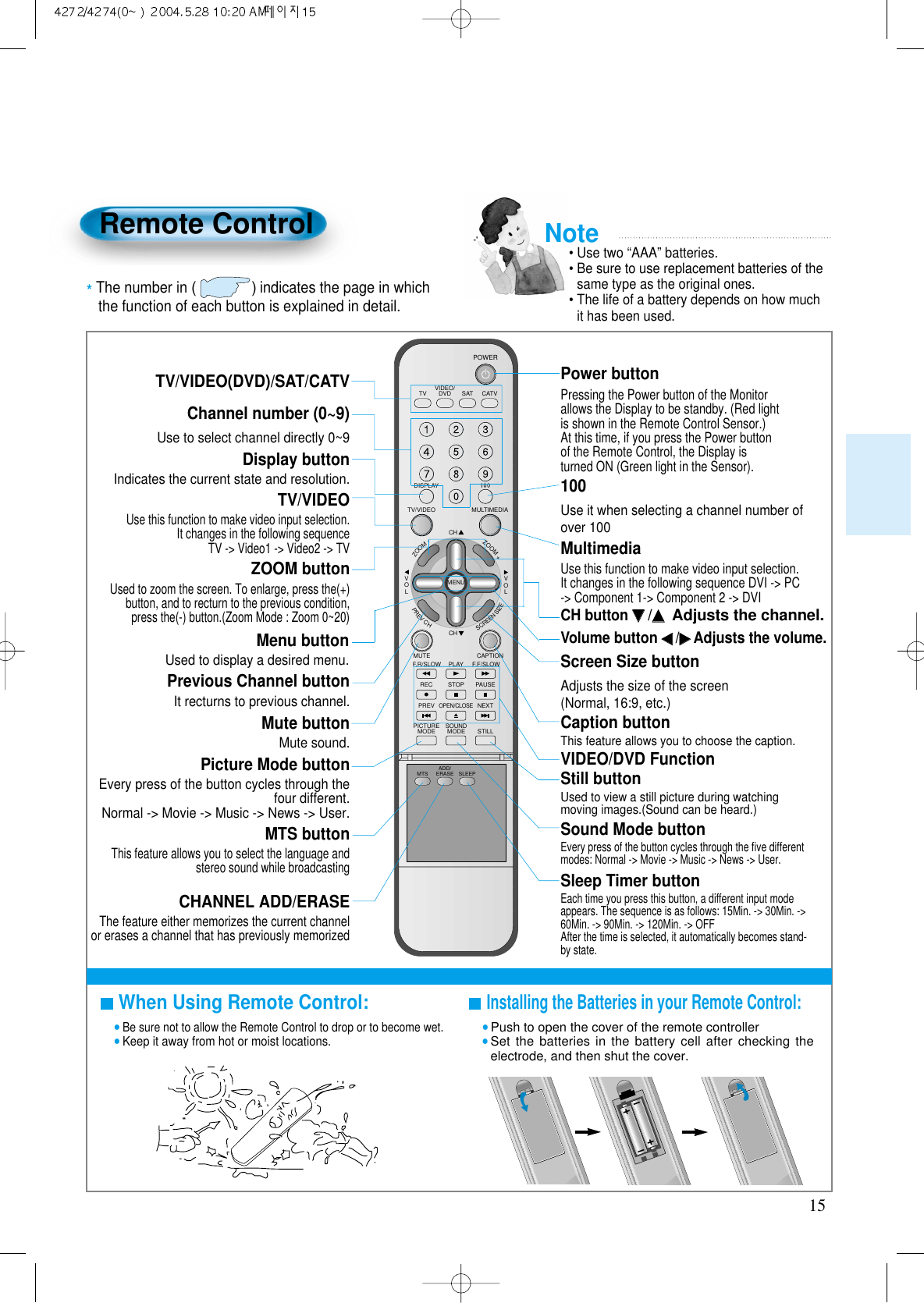 15Remote ControlWhen Using Remote Control:•Be sure not to allow the Remote Control to drop or to become wet.•Keep it away from hot or moist locations.Installing the Batteries in your Remote Control:•Push to open the cover of the remote controller•Set the batteries in the battery cell after checking theelectrode, and then shut the cover.TV/VIDEO(DVD)/SAT/CATVUse to select channel directly 0~9 Indicates the current state and resolution.Use this function to make video input selection.It changes in the following sequenceTV -&gt; Video1 -&gt; Video2 -&gt; TVUsed to zoom the screen. To enlarge, press the(+)button, and to recturn to the previous condition,press the(-) button.(Zoom Mode : Zoom 0~20)Used to display a desired menu.Pressing the Power button of the Monitorallows the Display to be standby. (Red lightis shown in the Remote Control Sensor.)At this time, if you press the Power buttonof the Remote Control, the Display isturned ON (Green light in the Sensor).Use it when selecting a channel number ofover 100Use this function to make video input selection.It changes in the following sequence DVI -&gt; PC-&gt; Component 1-&gt; Component 2 -&gt; DVIAdjusts the size of the screen(Normal, 16:9, etc.)This feature allows you to choose the caption.Display buttonTV/VIDEOZOOM buttonMenu button Volume button ◀◀/▶▶Adjusts the volume.Screen Size buttonCaption buttonPower button100Channel number (0~9)MultimediaCH button ▼▼/▲▲Adjusts the channel.Note• Use two “AAA” batteries.• Be sure to use replacement batteries of thesame type as the original ones.• The life of a battery depends on how muchit has been used. *The number in ()indicates the page in which the function of each button is explained in detail.VIDEO/DVD SATTV CATVDISPLAYMULTIMEDIATV/VIDEOCHCHVOLVOLZOOM+ZOOM-MENUPREVCHSCREENSIZEMUTE CAPTIONF.F/SLOWPLAYF.R/SLOWREC STOP PAUSEPREVOPEN/CLOSENEXTPICTUREMODE SOUNDMODE STILLPOWERMTS ADD/ERASE SLEEPIt recturns to previous channel.Previous Channel buttonMute sound.Mute buttonEvery press of the button cycles through thefour different.Normal -&gt; Movie -&gt; Music -&gt; News -&gt; User.Picture Mode buttonThis feature allows you to select the language andstereo sound while broadcasting MTS buttonThe feature either memorizes the current channelor erases a channel that has previously memorizedCHANNEL ADD/ERASEVIDEO/DVD FunctionUsed to view a still picture during watchingmoving images.(Sound can be heard.)Still buttonEvery press of the button cycles through the ﬁve differentmodes: Normal -&gt; Movie -&gt; Music -&gt; News -&gt; User.Sound Mode buttonEach time you press this button, a different input modeappears. The sequence is as follows: 15Min. -&gt; 30Min. -&gt;60Min. -&gt; 90Min. -&gt; 120Min. -&gt; OFF After the time is selected, it automatically becomes stand-by state.Sleep Timer button