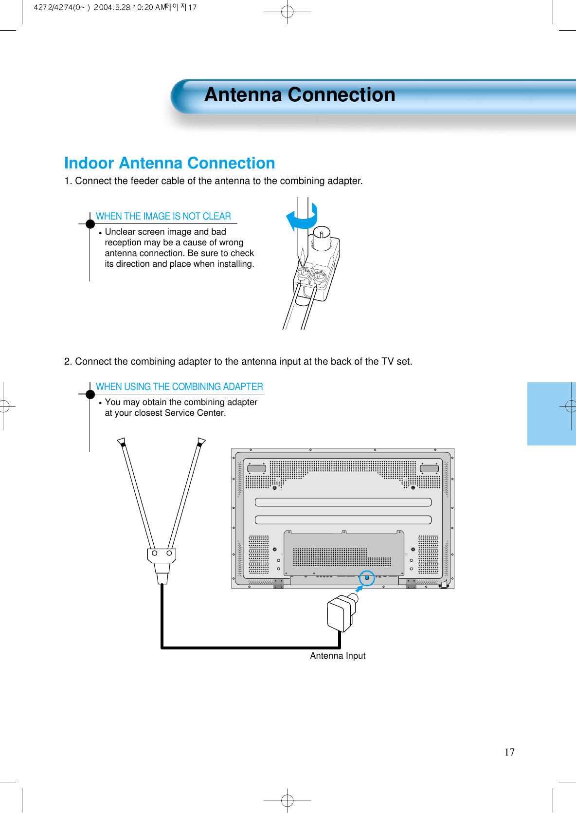 Antenna Connection171. Connect the feeder cable of the antenna to the combining adapter.2. Connect the combining adapter to the antenna input at the back of the TV set.WHEN THE IMAGE IS NOT CLEARUnclear screen image and badreception may be a cause of wrongantenna connection. Be sure to checkits direction and place when installing.WHEN USING THE COMBINING ADAPTERYou may obtain the combining adapterat your closest Service Center.Antenna InputIndoor Antenna Connection