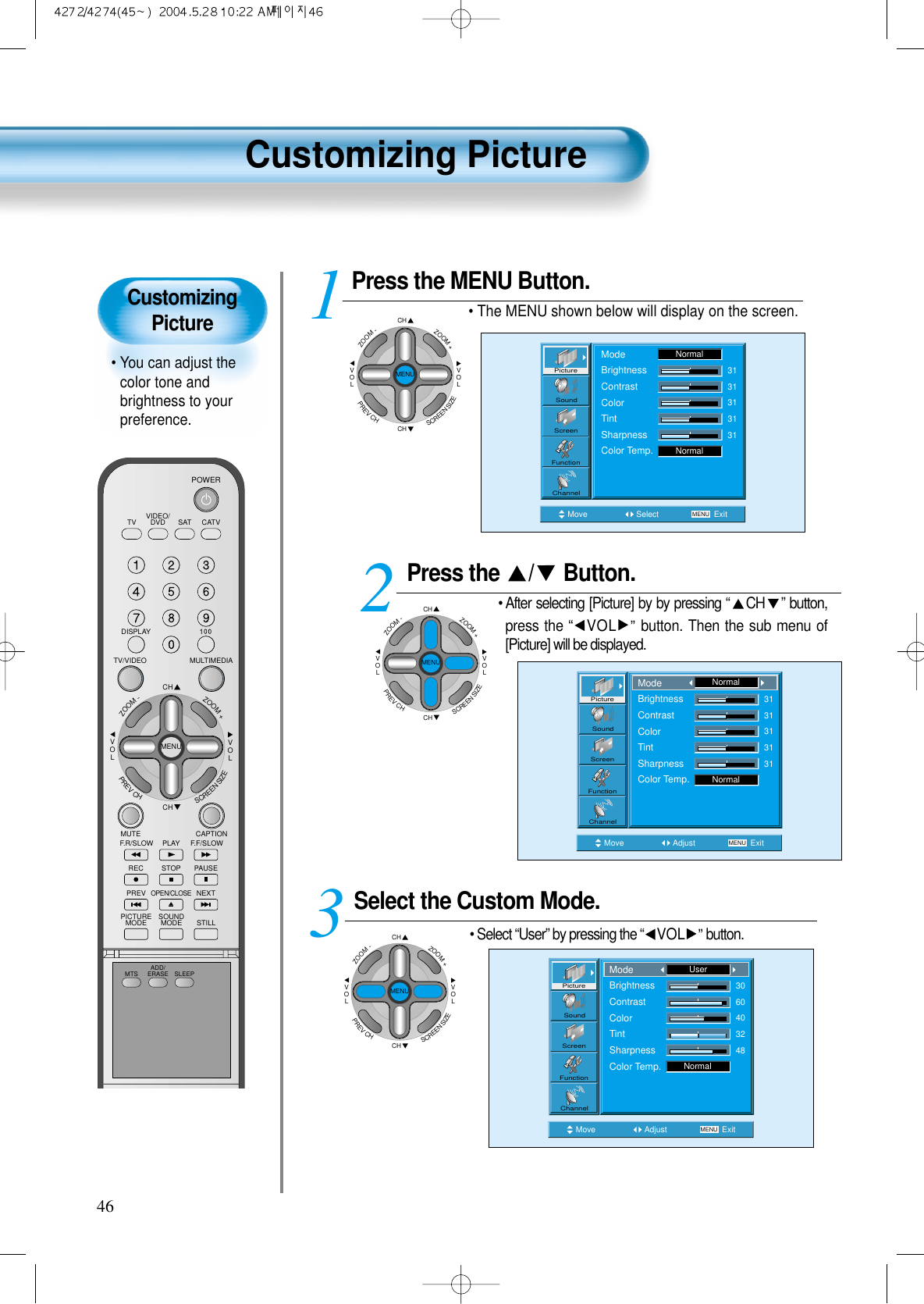CustomizingPicture• You can adjust thecolor tone andbrightness to yourpreference.Customizing Picture46VIDEO/DVD SATTV CATVDISPLAYMULTIMEDIATV/VIDEOCHCHVOLVOLZOOM+ZOOM-MENUPREVCHSCREENSIZEMUTE CAPTIONF.F/SLOWPLAYF.R/SLOWREC STOP PAUSEPREVOPEN/CLOSENEXTPICTUREMODE SOUNDMODE STILLPOWERMTS ADD/ERASE SLEEPPress the  / Button.• After selecting [Picture] by by pressing “CH ” button,press the “VOL ”button. Then the sub menu of[Picture] will be displayed.Select the Custom Mode.• Select “User” by pressing the “VOL ”button.3 Press the MENU Button.• The MENU shown below will display on the screen.  12Move Adjust MENU ExitNormal3131313131PictureScreenSoundFunctionChannelModeBrightnessContrastColorTintSharpnessColor Temp.NormalMove Adjust MENU ExitNormal3060403248PictureScreenSoundFunctionChannelModeBrightnessContrastColorTintSharpnessColor Temp.UserCHCHVOLVOLZOOM+ZOOM-MENUPREVCHSCREENSIZEMove Select MENU ExitModeBrightnessContrastColorTintSharpnessColor Temp.NormalNormal3131313131PictureScreenSoundFunctionChannelCHCHVOLVOLZOOM+ZOOM-MENUPREVCHSCREENSIZECHCHVOLVOLZOOM+ZOOM-MENUPREVCHSCREENSIZE