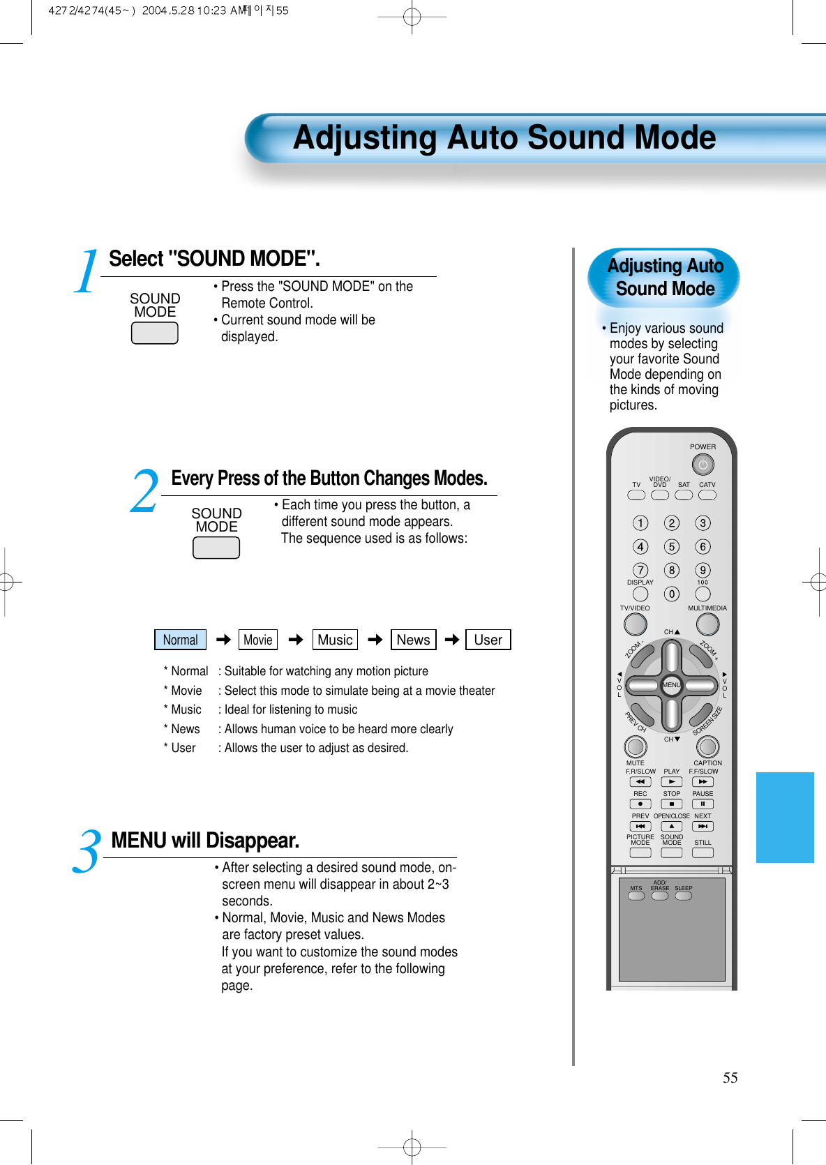 Adjusting AutoSound Mode• Enjoy various soundmodes by selectingyour favorite SoundMode depending onthe kinds of movingpictures. Adjusting Auto Sound Mode55VIDEO/DVD SATTV CATVDISPLAYMULTIMEDIATV/VIDEOCHCHVOLVOLZOOM+ZOOM-MENUPREVCHSCREENSIZEMUTE CAPTIONF.F/SLOWPLAYF.R/SLOWREC STOP PAUSEPREVOPEN/CLOSENEXTPICTUREMODE SOUNDMODE STILLPOWERMTS ADD/ERASE SLEEPSelect &quot;SOUND MODE&quot;.SOUNDMODE• Press the &quot;SOUND MODE&quot; on theRemote Control. • Current sound mode will bedisplayed.Every Press of the Button Changes Modes.SOUNDMODE• Each time you press the button, adifferent sound mode appears. The sequence used is as follows:* Normal  : Suitable for watching any motion picture * Movie  : Select this mode to simulate being at a movie theater* Music  : Ideal for listening to music * News  : Allows human voice to be heard more clearly* User : Allows the user to adjust as desired. MENU will Disappear.• After selecting a desired sound mode, on-screen menu will disappear in about 2~3seconds. • Normal, Movie, Music and News Modesare factory preset values.If you want to customize the sound modesat your preference, refer to the followingpage.3 12Normal MovieMusic UserNews