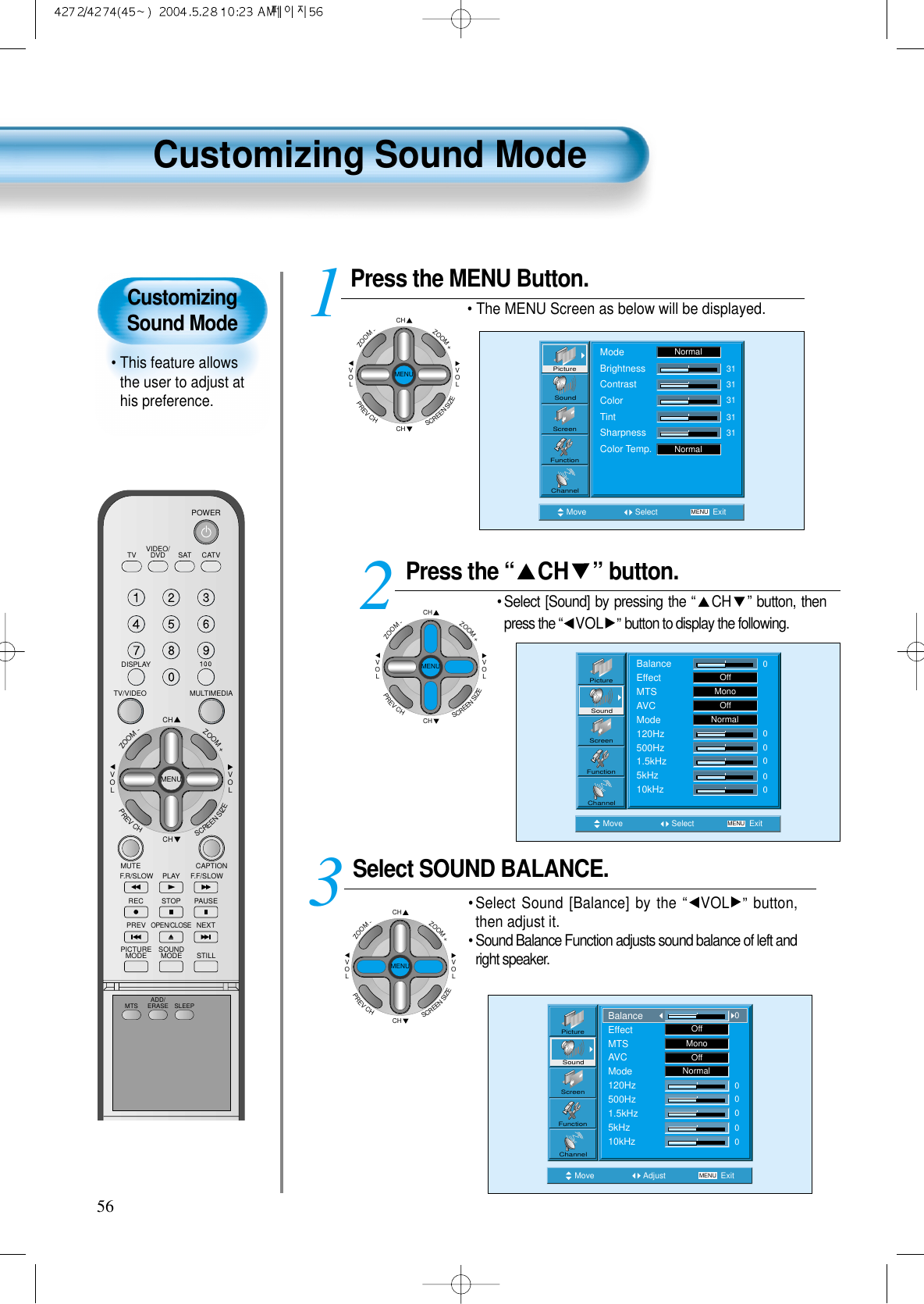 CustomizingSound Mode• This feature allowsthe user to adjust athis preference. Customizing Sound Mode56Press the “ CH ” button. • Select [Sound] by pressing the “CH ” button, thenpress the “VOL ”button to display the following.Select SOUND BALANCE. • Select Sound [Balance] by the “VOL ” button,then adjust it.• Sound Balance Function adjusts sound balance of left andright speaker. 3 Press the MENU Button.• The MENU Screen as below will be displayed. 12Move Select MENU ExitBalanceEffectMTSAVCMode120Hz500Hz1.5kHz5kHz10kHzOffMonoOffNormal000000PictureScreenSoundFunctionChannelMove Adjust MENU ExitOffMonoOffNormal00000PictureScreenSoundFunctionChannelBalanceEffectMTSAVCMode120Hz500Hz1.5kHz5kHz10kHz0CHCHVOLVOLZOOM+ZOOM-MENUPREVCHSCREENSIZEMove Select MENU ExitModeBrightnessContrastColorTintSharpnessColor Temp.NormalNormal3131313131PictureScreenSoundFunctionChannelVIDEO/DVD SATTV CATVDISPLAYMULTIMEDIATV/VIDEOCHCHVOLVOLZOOM+ZOOM-MENUPREVCHSCREENSIZEMUTE CAPTIONF.F/SLOWPLAYF.R/SLOWREC STOP PAUSEPREVOPEN/CLOSENEXTPICTUREMODE SOUNDMODE STILLPOWERMTS ADD/ERASE SLEEPCHCHVOLVOLZOOM+ZOOM-MENUPREVCHSCREENSIZECHCHVOLVOLZOOM+ZOOM-MENUPREVCHSCREENSIZE