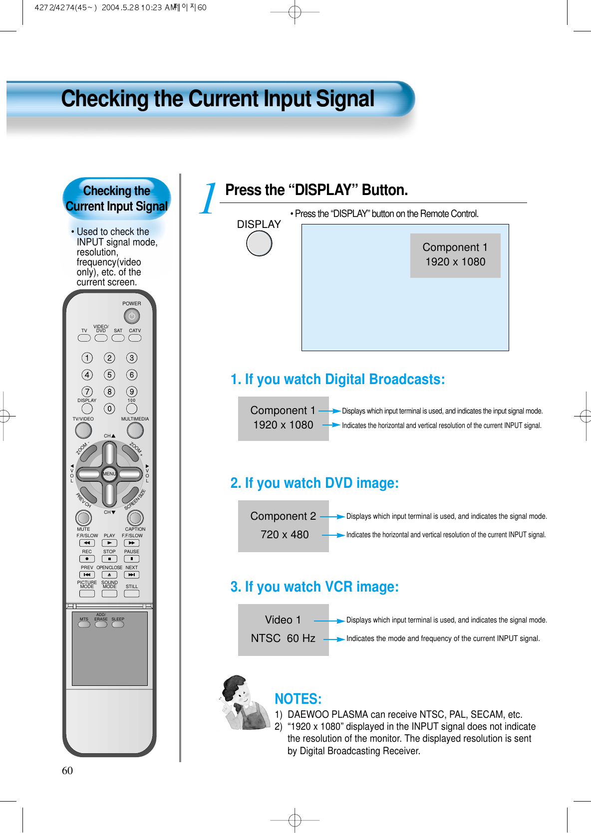 Checking the Current Input Signal• Used to check theINPUT signal mode,resolution,frequency(videoonly), etc. of thecurrent screen.Checking the Current Input Signal60Press the “DISPLAY” Button.DISPLAY• Press the “DISPLAY” button on the Remote Control.1VIDEO/DVD SATTV CATVDISPLAYMULTIMEDIATV/VIDEOCHCHVOLVOLZOOM+ZOOM-MENUPREVCHSCREENSIZEMUTE CAPTIONF.F/SLOWPLAYF.R/SLOWREC STOP PAUSEPREVOPEN/CLOSENEXTPICTUREMODE SOUNDMODE STILLPOWERMTS ADD/ERASE SLEEPComponent 11920 x 10801. If you watch Digital Broadcasts:Displays which input terminal is used, and indicates the input signal mode.Indicates the horizontal and vertical resolution of the current INPUT signal.Component 11920 x 10802. If you watch DVD image:Displays which input terminal is used, and indicates the signal mode.Indicates the horizontal and vertical resolution of the current INPUT signal.Component 2720 x 4803. If you watch VCR image:Displays which input terminal is used, and indicates the signal mode.Indicates the mode and frequency of the current INPUT signal.Video 1NTSC  60 HzNOTES:1)  DAEWOO PLASMA can receive NTSC, PAL, SECAM, etc.2)  “1920 x 1080” displayed in the INPUT signal does not indicatethe resolution of the monitor. The displayed resolution is sentby Digital Broadcasting Receiver.