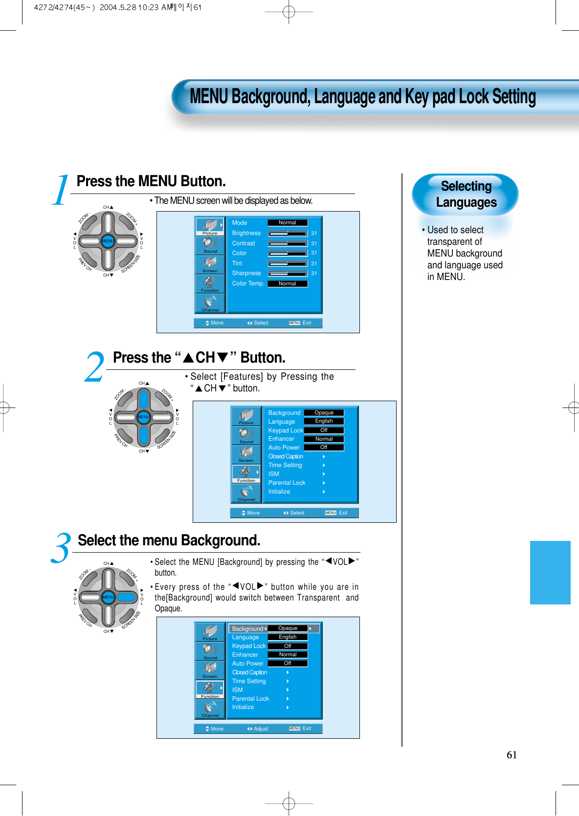 SelectingLanguages• Used to selecttransparent ofMENU backgroundand language usedin MENU.  Press the MENU Button.CHCHVOLVOLZOOM+ZOOM-MENUPREVCHSCREENSIZE• The MENU screen will be displayed as below.Press the “ CH ” Button. • Select [Features] by Pressing the“CH ” button. Select the menu Background.• Select the MENU [Background] by pressing the “VOL ”button.• Every press of the “VOL ” button while you are inthe[Background] would switch between Transparent  andOpaque.3 12MENU Background, Language and Key pad Lock Setting6161Move Select MENU ExitModeBrightnessContrastColorTintSharpnessColor Temp.NormalNormal3131313131PictureScreenSoundFunctionChannelMove Adjust MENU ExitEnglishOffNormalOffPictureScreenSoundFunctionChannelBackgroundLanguageKeypad LockEnhancerAuto PowerClosed CaptionTime SettingISMParental LockInitializeOpaqueMove Select MENU ExitBackgroundLanguageKeypad LockEnhancerAuto PowerClosed CaptionTime SettingISMParental LockInitializeEnglishOpaqueOffNormalOffPictureScreenSoundFunctionChannelCHCHVOLVOLZOOM+ZOOM-MENUPREVCHSCREENSIZECHCHVOLVOLZOOM+ZOOM-MENUPREVCHSCREENSIZE