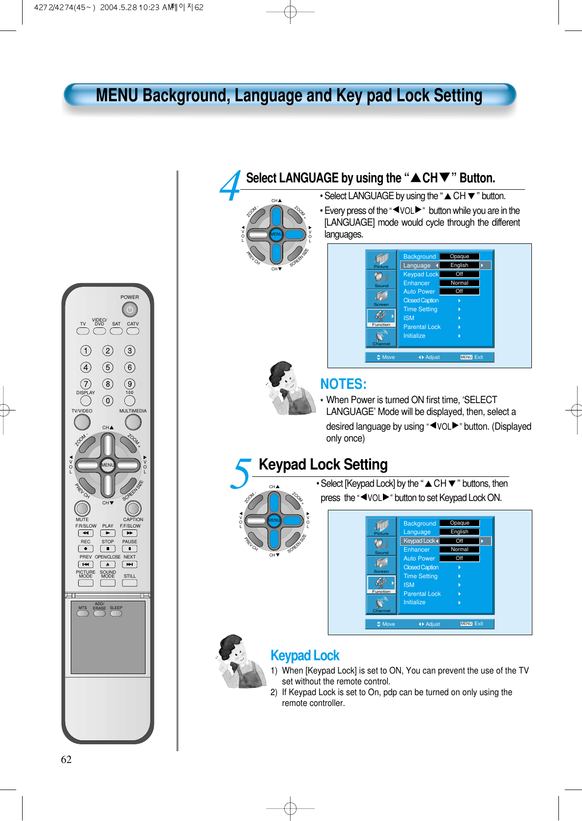 VIDEO/DVD SATTV CATVDISPLAYMULTIMEDIATV/VIDEOCHCHVOLVOLZOOM+ZOOM-MENUPREVCHSCREENSIZEMUTE CAPTIONF.F/SLOWPLAYF.R/SLOWREC STOP PAUSEPREVOPEN/CLOSENEXTPICTUREMODE SOUNDMODE STILLPOWERMTS ADD/ERASE SLEEPMENU Background, Language and Key pad Lock SettingSelect LANGUAGE by using the “ CH ” Button.• Select LANGUAGE by using the “CH ”button.• Every press of the “VOL ” button while you are in the[LANGUAGE] mode would cycle through the differentlanguages.Keypad Lock Setting• Select [Keypad Lock] by the “CH ”buttons, thenpress  the “VOL ” button to set Keypad Lock ON.45Move Adjust MENU ExitNormalOffPictureScreenSoundFunctionChannelBackgroundLanguageKeypad LockEnhancerAuto PowerClosed CaptionTime SettingISMParental LockInitializeOpaqueEnglishOff62Move Adjust MENU ExitOffNormalOffPictureScreenSoundFunctionChannelBackgroundLanguageKeypad LockEnhancerAuto PowerClosed CaptionTime SettingISMParental LockInitializeOpaqueEnglishKeypad Lock1)  When [Keypad Lock] is set to ON, You can prevent the use of the TVset without the remote control.2)  If Keypad Lock is set to On, pdp can be turned on only using theremote controller.CHCHVOLVOLZOOM+ZOOM-MENUPREVCHSCREENSIZECHCHVOLVOLZOOM+ZOOM-MENUPREVCHSCREENSIZENOTES:*When Power is turned ON ﬁrst time, ‘SELECTLANGUAGE’ Mode will be displayed, then, select adesired language by using “VOL ” button. (Displayedonly once)