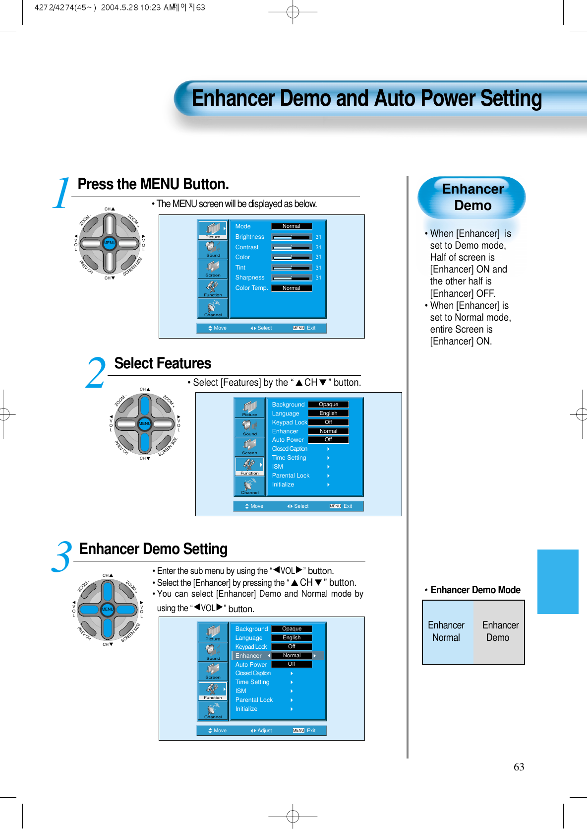 63EnhancerDemo• When [Enhancer]  isset to Demo mode,Half of screen is[Enhancer] ON andthe other half is[Enhancer] OFF.• When [Enhancer] isset to Normal mode,entire Screen is[Enhancer] ON.Press the MENU Button.CHCHVOLVOLZOOM+ZOOM-MENUPREVCHSCREENSIZE• The MENU screen will be displayed as below.Select Features• Select [Features] by the “CH ” button. Enhancer Demo Setting• Enter the sub menu by using the “VOL ”button.• Select the [Enhancer] by pressing the “CH ” button.• You can select [Enhancer] Demo and Normal mode byusing the “VOL ”button.3 12Enhancer Demo and Auto Power SettingMove Select MENU ExitModeBrightnessContrastColorTintSharpnessColor Temp.NormalNormal3131313131PictureScreenSoundFunctionChannelMove Adjust MENU ExitOffPictureScreenSoundFunctionChannelBackgroundLanguageKeypad LockEnhancerAuto PowerClosed CaptionTime SettingISMParental LockInitializeOpaqueEnglishOffNormalMove Select MENU ExitBackgroundLanguageKeypad LockEnhancerAuto PowerClosed CaptionTime SettingISMParental LockInitializeEnglishOpaqueOffNormalOffPictureScreenSoundFunctionChannelCHCHVOLVOLZOOM+ZOOM-MENUPREVCHSCREENSIZECHCHVOLVOLZOOM+ZOOM-MENUPREVCHSCREENSIZE*Enhancer Demo ModeEnhancer        EnhancerNormal Demo