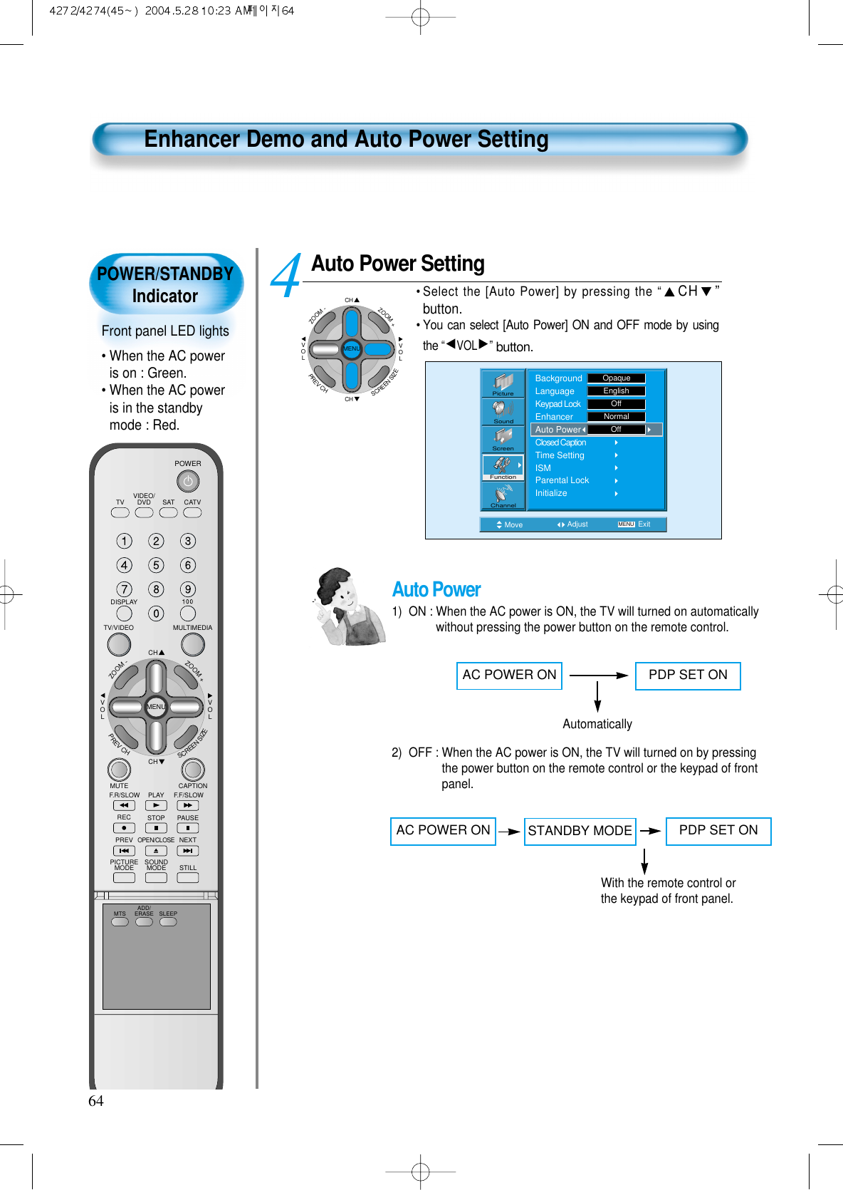 POWER/STANDBYIndicatorFront panel LED lights• When the AC poweris on : Green.• When the AC poweris in the standbymode : Red.64Enhancer Demo and Auto Power SettingAuto Power Setting• Select the [Auto Power] by pressing the “CH ”button.• You can select [Auto Power] ON and OFF mode by usingthe “VOL ”button.4 Move Adjust MENU ExitPictureScreenSoundFunctionChannelBackgroundLanguageKeypad LockEnhancerAuto PowerClosed CaptionTime SettingISMParental LockInitializeOpaqueEnglishOffNormalOffCHCHVOLVOLZOOM+ZOOM-MENUPREVCHSCREENSIZEAuto Power1)  ON : When the AC power is ON, the TV will turned on automaticallywithout pressing the power button on the remote control.2)  OFF : When the AC power is ON, the TV will turned on by pressingthe power button on the remote control or the keypad of frontpanel.AC POWER ON PDP SET ONAutomaticallyAC POWER ON PDP SET ONWith the remote control orthe keypad of front panel.STANDBY MODEVIDEO/DVD SATTV CATVDISPLAYMULTIMEDIATV/VIDEOCHCHVOLVOLZOOM+ZOOM-MENUPREVCHSCREENSIZEMUTE CAPTIONF.F/SLOWPLAYF.R/SLOWREC STOP PAUSEPREVOPEN/CLOSENEXTPICTUREMODE SOUNDMODE STILLPOWERMTS ADD/ERASE SLEEP