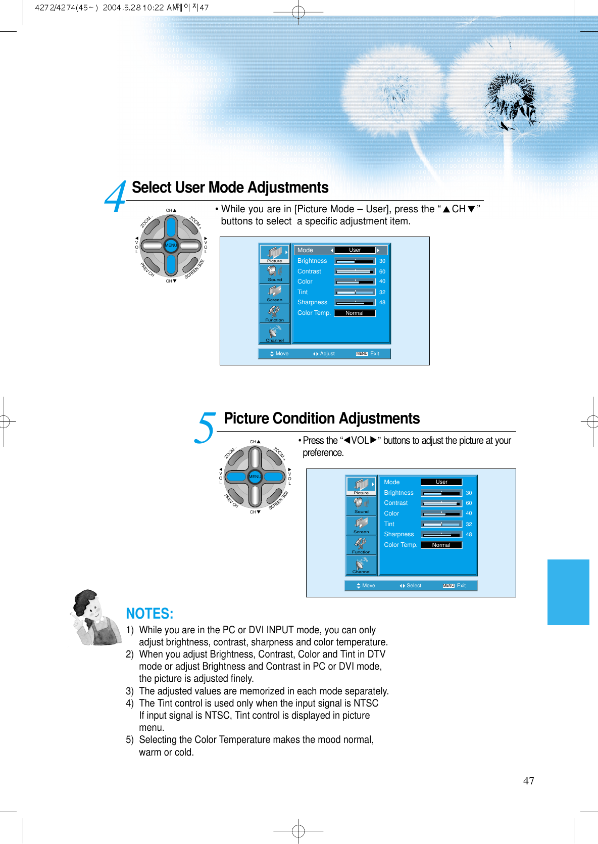 Select User Mode AdjustmentsPicture Condition Adjustments• Press the “VOL ”buttons to adjust the picture at yourpreference.45Move Adjust MENU ExitNormal3060403248PictureScreenSoundFunctionChannelModeBrightnessContrastColorTintSharpnessColor Temp.UserMove Select MENU ExitNormal3060403248PictureScreenSoundFunctionChannelModeBrightnessContrastColorTintSharpnessColor Temp.User47• While you are in [Picture Mode – User], press the “CH ”buttons to select  a speciﬁc adjustment item.NOTES:1)  While you are in the PC or DVI INPUT mode, you can onlyadjust brightness, contrast, sharpness and color temperature.2)  When you adjust Brightness, Contrast, Color and Tint in DTVmode or adjust Brightness and Contrast in PC or DVI mode,the picture is adjusted ﬁnely.3)  The adjusted values are memorized in each mode separately.4)  The Tint control is used only when the input signal is NTSCIf input signal is NTSC, Tint control is displayed in picturemenu. 5)  Selecting the Color Temperature makes the mood normal,warm or cold.CHCHVOLVOLZOOM+ZOOM-MENUPREVCHSCREENSIZECHCHVOLVOLZOOM+ZOOM-MENUPREVCHSCREENSIZE