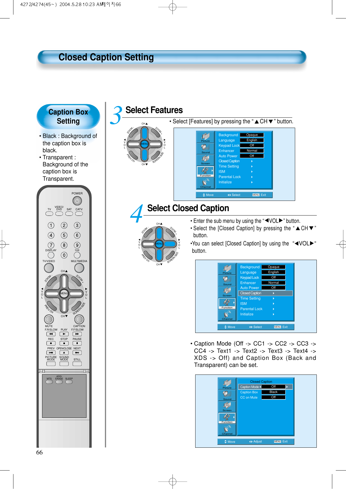 Caption BoxSetting• Black : Background ofthe caption box isblack.• Transparent :Background of thecaption box isTransparent.66Closed Caption SettingSelect FeaturesCHCHVOLVOLZOOM+ZOOM-MENUPREVCHSCREENSIZE• Select [Features] by pressing the “CH ” button. Select Closed Caption• Enter the sub menu by using the “VOL ”button.• Select the [Closed Caption] by pressing the “CH ”button. •You can select [Closed Caption] by using the  “VOL ”button. 34Move Select MENU ExitBackgroundLanguageKeypad LockEnhancerAuto PowerClosed CaptionTime SettingISMParental LockInitializeEnglishOpaqueOffNormalOffPictureScreenSoundFunctionChannelMove Select MENU ExitPictureScreenSoundFunctionChannelBackgroundLanguageKeypad LockEnhancerAuto PowerClosed CaptionTime SettingISMParental LockInitializeOpaqueEnglishOffNormalOffCHCHVOLVOLZOOM+ZOOM-MENUPREVCHSCREENSIZE• Caption Mode (Off -&gt; CC1 -&gt; CC2 -&gt; CC3 -&gt;CC4 -&gt; Text1 -&gt; Text2 -&gt; Text3 -&gt; Text4 -&gt;XDS -&gt; Off) and Caption Box (Back andTransparent) can be set.Move Adjust MENU ExitPictureScreenSoundFunctionChannel           Closed CaptionCaption ModeCaption BoxCC on MuteOffBlackOffVIDEO/DVD SATTV CATVDISPLAYMULTIMEDIATV/VIDEOCHCHVOLVOLZOOM+ZOOM-MENUPREVCHSCREENSIZEMUTE CAPTIONF.F/SLOWPLAYF.R/SLOWREC STOP PAUSEPREVOPEN/CLOSENEXTPICTUREMODE SOUNDMODE STILLPOWERMTS ADD/ERASE SLEEP