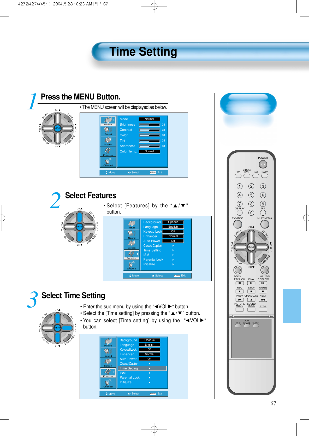 Press the MENU Button.CHCHVOLVOLZOOM+ZOOM-MENUPREVCHSCREENSIZE• The MENU screen will be displayed as below.Select FeaturesCHCHVOLVOLZOOM+ZOOM-MENUPREVCHSCREENSIZE• Select [Features] by the “/”button. Select Time SettingCHCHVOLVOLZOOM+ZOOM-MENUPREVCHSCREENSIZE• Enter the sub menu by using the “VOL ”button.• Select the [Time setting] by pressing the “/” button. •You can select [Time setting] by using the  “VOL ”button. 3 12Time Setting67Move Select MENU ExitModeBrightnessContrastColorTintSharpnessColor Temp.NormalNormal3131313131PictureScreenSoundFunctionChannelMove Select MENU ExitBackgroundLanguageKeypad LockEnhancerAuto PowerClosed CaptionTime SettingISMParental LockInitializeEnglishOpaqueOffNormalOffPictureScreenSoundFunctionChannelMove Select MENU ExitPictureScreenSoundFunctionChannelBackgroundLanguageKeypad LockEnhancerAuto PowerClosed CaptionTime SettingISMParental LockInitializeOpaqueEnglishOffNormalOffVIDEO/DVD SATTV CATVDISPLAYMULTIMEDIATV/VIDEOCHCHVOLVOLZOOM+ZOOM-MENUPREVCHSCREENSIZEMUTE CAPTIONF.F/SLOWPLAYF.R/SLOWREC STOP PAUSEPREVOPEN/CLOSENEXTPICTUREMODE SOUNDMODE STILLPOWERMTS ADD/ERASE SLEEP