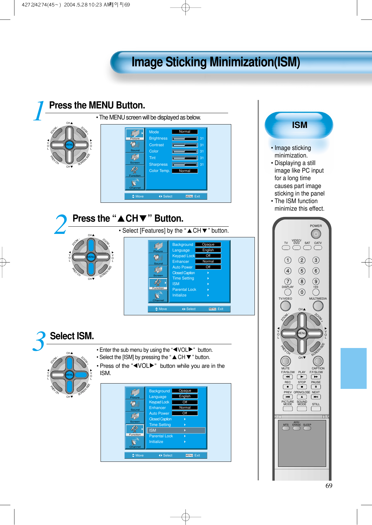 ISM• Image stickingminimization.• Displaying a stillimage like PC inputfor a long timecauses part imagesticking in the panel • The ISM functionminimize this effect.Image Sticking Minimization(ISM)69Press the MENU Button.CHCHVOLVOLZOOM+ZOOM-MENUPREVCHSCREENSIZE• The MENU screen will be displayed as below.Press the “ CH ” Button. • Select [Features] by the “CH ” button. Select ISM.• Enter the sub menu by using the “VOL ” button.• Select the [ISM] by pressing the “CH ”button.• Press of the “VOL ” button while you are in theISM.3 12Move Select MENU ExitModeBrightnessContrastColorTintSharpnessColor Temp.NormalNormal3131313131PictureScreenSoundFunctionChannelMove Select MENU ExitPictureScreenSoundFunctionChannelBackgroundLanguageKeypad LockEnhancerAuto PowerClosed CaptionTime SettingISMParental LockInitializeOpaqueEnglishOffNormalOffMove Select MENU ExitBackgroundLanguageKeypad LockEnhancerAuto PowerClosed CaptionTime SettingISMParental LockInitializeEnglishOpaqueOffNormalOffPictureScreenSoundFunctionChannelCHCHVOLVOLZOOM+ZOOM-MENUPREVCHSCREENSIZECHCHVOLVOLZOOM+ZOOM-MENUPREVCHSCREENSIZEVIDEO/DVD SATTV CATVDISPLAYMULTIMEDIATV/VIDEOCHCHVOLVOLZOOM+ZOOM-MENUPREVCHSCREENSIZEMUTE CAPTIONF.F/SLOWPLAYF.R/SLOWREC STOP PAUSEPREVOPEN/CLOSENEXTPICTUREMODE SOUNDMODE STILLPOWERMTS ADD/ERASE SLEEP