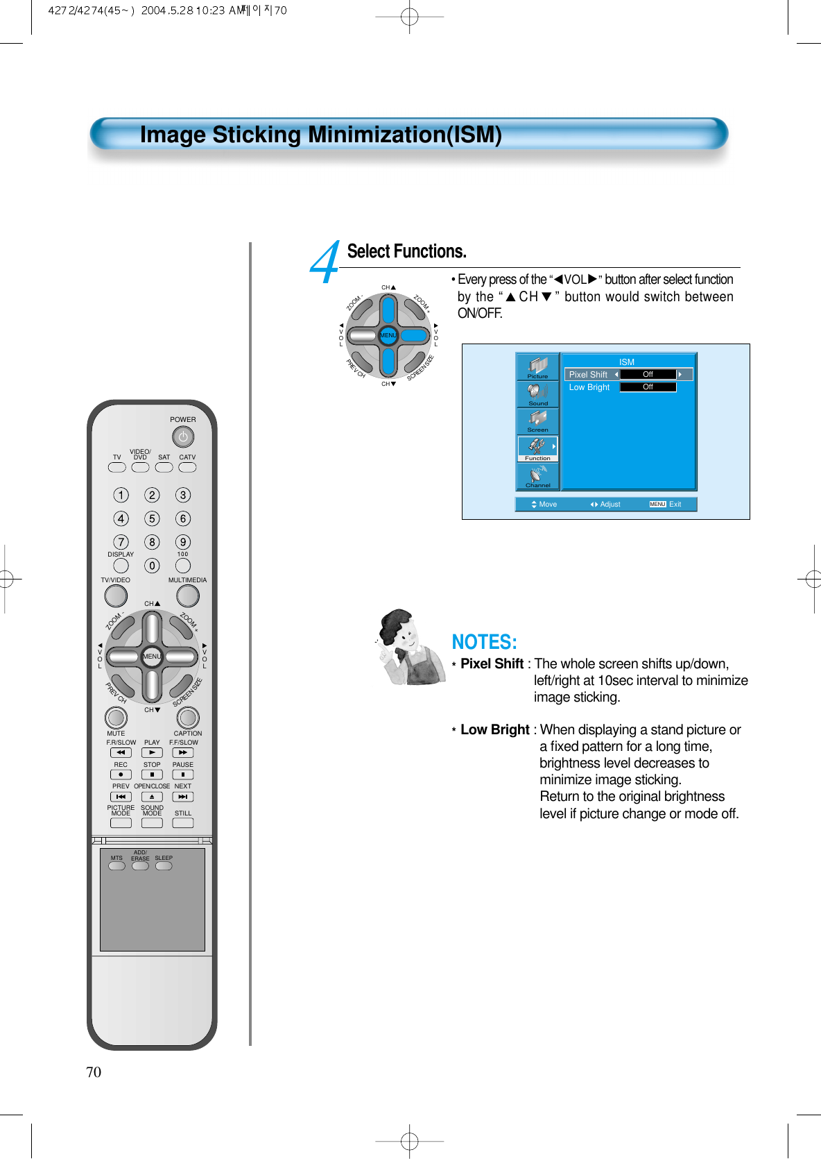 70Image Sticking Minimization(ISM)Select Functions.• Every press of the “VOL ”button after select functionby the “CH ”button would switch betweenON/OFF.4Move Adjust MENU ExitPictureScreenSoundFunctionChannel                     ISMPixel ShiftLow Bright OffOffCHCHVOLVOLZOOM+ZOOM-MENUPREVCHSCREENSIZENOTES:*Pixel Shift : The whole screen shifts up/down,left/right at 10sec interval to minimizeimage sticking.*Low Bright : When displaying a stand picture ora ﬁxed pattern for a long time,brightness level decreases tominimize image sticking.Return to the original brightnesslevel if picture change or mode off.VIDEO/DVD SATTV CATVDISPLAYMULTIMEDIATV/VIDEOCHCHVOLVOLZOOM+ZOOM-MENUPREVCHSCREENSIZEMUTE CAPTIONF.F/SLOWPLAYF.R/SLOWREC STOP PAUSEPREVOPEN/CLOSENEXTPICTUREMODE SOUNDMODE STILLPOWERMTS ADD/ERASE SLEEP