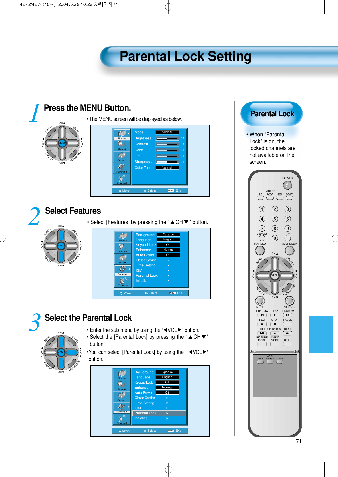 Parental Lock• When “ParentalLock” is on, thelocked channels arenot available on thescreen.Parental Lock Setting71Press the MENU Button.CHCHVOLVOLZOOM+ZOOM-MENUPREVCHSCREENSIZE• The MENU screen will be displayed as below.Select Features• Select [Features] by pressing the “CH ” button. Select the Parental Lock• Enter the sub menu by using the“VOL ”button.• Select the [Parental Lock] by pressing the “CH ”button. •You can select [Parental Lock] by using the “VOL ”button. 3 12Move Select MENU ExitModeBrightnessContrastColorTintSharpnessColor Temp.NormalNormal3131313131PictureScreenSoundFunctionChannelMove Select MENU ExitPictureScreenSoundFunctionChannelBackgroundLanguageKeypad LockEnhancerAuto PowerClosed CaptionTime SettingISMParental LockInitializeOpaqueEnglishOffNormalOffMove Select MENU ExitBackgroundLanguageKeypad LockEnhancerAuto PowerClosed CaptionTime SettingISMParental LockInitializeEnglishOpaqueOffNormalOffPictureScreenSoundFunctionChannelCHCHVOLVOLZOOM+ZOOM-MENUPREVCHSCREENSIZECHCHVOLVOLZOOM+ZOOM-MENUPREVCHSCREENSIZEVIDEO/DVD SATTV CATVDISPLAYMULTIMEDIATV/VIDEOCHCHVOLVOLZOOM+ZOOM-MENUPREVCHSCREENSIZEMUTE CAPTIONF.F/SLOWPLAYF.R/SLOWREC STOP PAUSEPREVOPEN/CLOSENEXTPICTUREMODE SOUNDMODE STILLPOWERMTS ADD/ERASE SLEEP