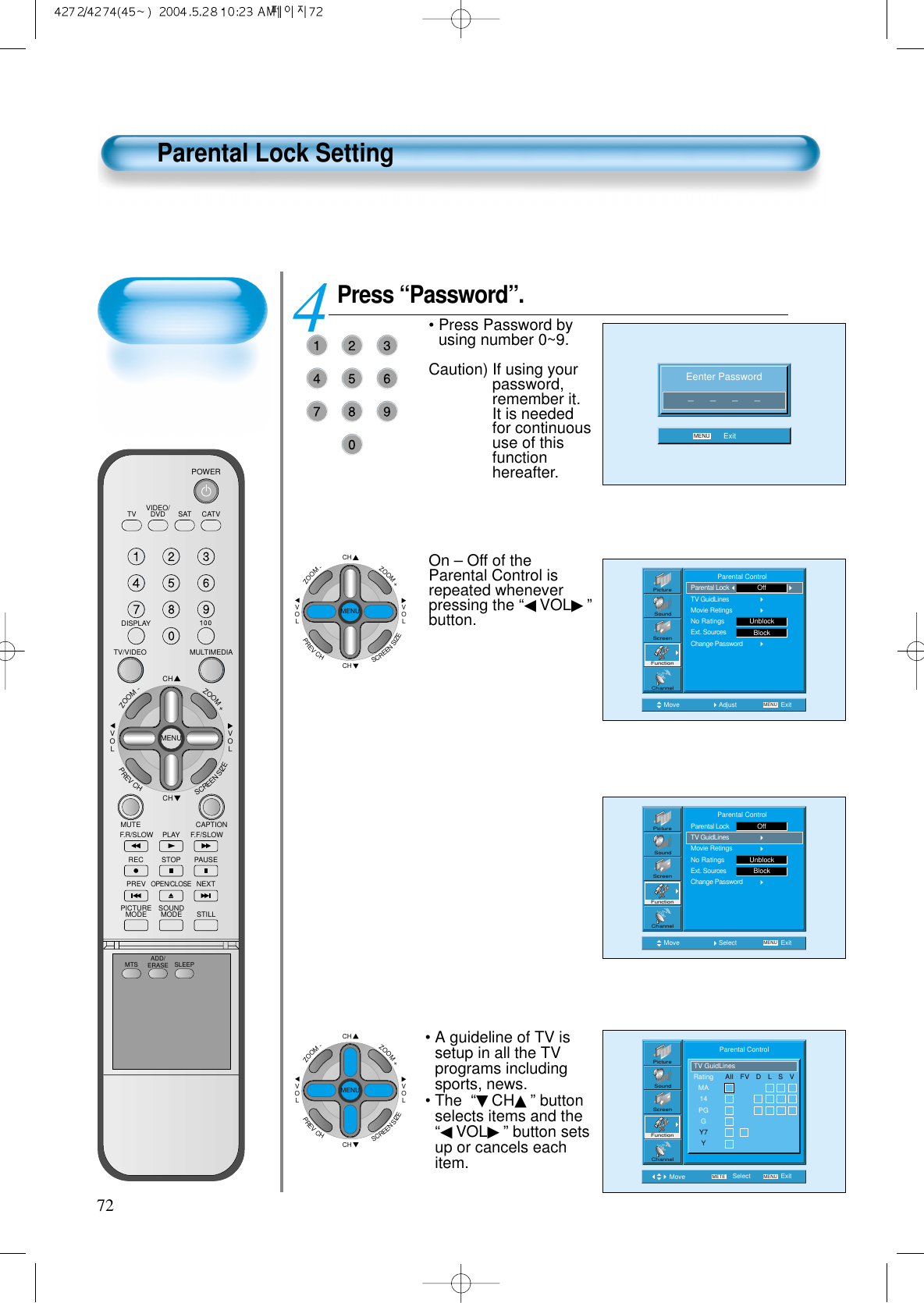 72Parental Lock SettingPress “Password”.• Press Password byusing number 0~9.Caution) If using yourpassword,remember it.It is neededfor continuoususe of thisfunctionhereafter. On – Off of theParental Control isrepeated wheneverpressing the “◀VOL▶”button.4 Eenter Password_      _      _      _MENU ExitMove Adjust MENU ExitPictureScreenSoundFunctionChannel              Parental ControlParental LockTV GuidLinesMovie RetingsNo RatingsExt. SourcesChange PasswordUnblockOffBlockMove Select MENU ExitPictureScreenSoundFunctionChannel              Parental ControlParental LockTV GuidLinesMovie RetingsNo RatingsExt. SourcesChange PasswordUnblockOffBlockMove Select MENUMETE ExitPictureScreenSoundFunctionChannelRatingMA14PGGY7YTV GuidLinesAll   FV   D   L   S   VParental Control• A guideline of TV issetup in all the TVprograms includingsports, news.• The  “▼CH▲” buttonselects items and the“◀VOL▶” button setsup or cancels eachitem.CHCHVOLVOLZOOM+ZOOM-MENUPREVCHSCREENSIZECHCHVOLVOLZOOM+ZOOM-MENUPREVCHSCREENSIZEVIDEO/DVD SATTV CATVDISPLAYMULTIMEDIATV/VIDEOCHCHVOLVOLZOOM+ZOOM-MENUPREVCHSCREENSIZEMUTE CAPTIONF.F/SLOWPLAYF.R/SLOWREC STOP PAUSEPREVOPEN/CLOSENEXTPICTUREMODE SOUNDMODE STILLPOWERMTS ADD/ERASE SLEEP